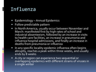 InfluenzaEpidemiology – Annual EpidemicsFollow predictable patternIn North America, usually occur between November and March: manifested first by high rates of school and industrial absenteeism, followed by an increase in visits to health care facilities, an increase in pneumonia and influenza hospital admissions, and finally an increase in deaths from pneumonia or influenzaIn any specific locality epidemic influenza often begins abruptly, reaches a peak within three weeks, and usually ends by 8 weeksA city or region can experience two sequential or overlapping epidemics with different strains of viruses in a single winter