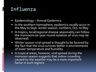 InfluenzaEpidemiology – Annual EpidemicsIn the southern hemisphere, epidemics usually occur in the May to Sept. winter season; northern, Oct. to MayIn tropics, local/regional disease seasonality can follow the monsoons (or year-round isolation of virus may be observed)Winter season viral spread is thought to be favored by the fact that the virus survives better in environments of lower temperature and humidityIn tropical areas, however, viral spread during the monsoon season suggests that indoor crowding caused by the weather may be a more important factor in such regions