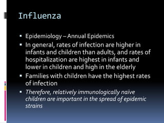 InfluenzaEpidemiology – Annual EpidemicsIn general, rates of infection are higher in infants and children than adults, and rates of hospitalization are highest in infants and lower in children and high in the elderly Families with children have the highest rates of infectionTherefore, relatively immunologically naïve children are important in the spread of epidemic strains