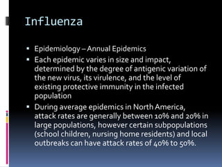 InfluenzaEpidemiology – Annual EpidemicsEach epidemic varies in size and impact, determined by the degree of antigenic variation of the new virus, its virulence, and the level of existing protective immunity in the infected populationDuring average epidemics in North America, attack rates are generally between 10% and 20% in large populations, however certain subpopulations (school children, nursing home residents) and local outbreaks can have attack rates of 40% to 50%.