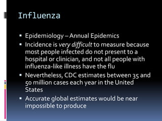 InfluenzaEpidemiology – Annual EpidemicsIncidence is very difficult to measure because most people infected do not present to a hospital or clinician, and not all people with influenza-like illness have the fluNevertheless, CDC estimates between 35 and 50 million cases each year in the United StatesAccurate global estimates would be near impossible to produce