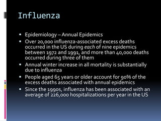 InfluenzaEpidemiology – Annual EpidemicsOver 20,000 influenza-associated excess deaths occurred in the US during each of nine epidemics between 1972 and 1991, and more than 40,000 deaths occurred during three of themAnnual winter increase in all mortality is substantially due to influenzaPeople aged 65 years or older account for 90% of the excess deaths associated with annual epidemicsSince the 1990s, influenza has been associated with an average of 226,000 hospitalizations per year in the US