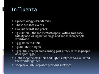 InfluenzaEpidemiology– PandemicsThese are shift eventsFive in the last 100 years:1918 H1N1 – the most catastrophic, with a 20% case-fatality and killing between 50 and 100 million people worldwide1957 H1N1 to H2N21968 H2N2 to H3N21977 H1N1 reappeared causing 50% attack rates in people born after 1956Until 2009 the old H1N1 and H3N2 subtypes co-circulated the world together2009 new H1N1 replaces previous subtypes