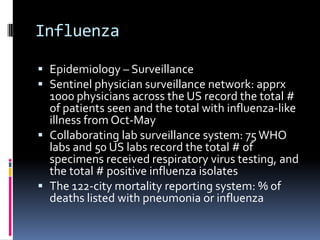 InfluenzaEpidemiology– SurveillanceSentinel physician surveillance network: apprx 1000 physicians across the US record the total # of patients seen and the total with influenza-like illness from Oct-MayCollaborating lab surveillance system: 75 WHO labs and 50 US labs record the total # of specimens received respiratory virus testing, and the total # positive influenza isolatesThe 122-city mortality reporting system: % of deaths listed with pneumonia or influenza 