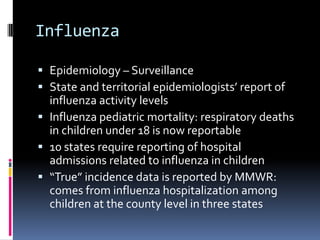 InfluenzaEpidemiology – SurveillanceState and territorial epidemiologists’ report of  influenza activity levelsInfluenza pediatric mortality: respiratory deaths in children under 18 is now reportable10 states require reporting of hospital admissions related to influenza in children“True” incidence data is reported by MMWR: comes from influenza hospitalization among children at the county level in three states