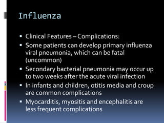 InfluenzaClinical Features – Complications:Some patients can develop primary influenza viral pneumonia, which can be fatal (uncommon)Secondary bacterial pneumonia may occur up to two weeks after the acute viral infectionIn infants and children, otitis media and croup are common complicationsMyocarditis, myositis and encephalitis are less frequent complications