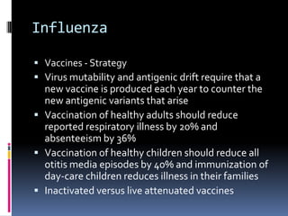 InfluenzaVaccines - StrategyVirus mutability and antigenic drift require that a new vaccine is produced each year to counter the new antigenic variants that ariseVaccination of healthy adults should reduce reported respiratory illness by 20% and absenteeism by 36%Vaccination of healthy children should reduce all otitis media episodes by 40% and immunization of day-care children reduces illness in their familiesInactivated versus live attenuated vaccines