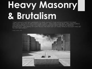 Heavy Masonry
& Brutalism“ONE SHOULD NOT BE SURPRISED TO FIND, IN FACT ONE WOULD EXPECT TO FIND
ARCHAIC QUALITY IN ARCHITECTURE TODAY. THIS IS BECAUSE REAL ARCHITECTURE IS
JUST BEGINNING TO COME TO GRIPS WITH A WHOLE NEW ORDER OF ARTISTIC
EXPRESSION, GROWING IN TURN FROM THE NEW SET OF TASKS WHICH SOCIETY HAS SET
TO THE ARCHITECT.”
LOUIS I. KAHN, 1955
 