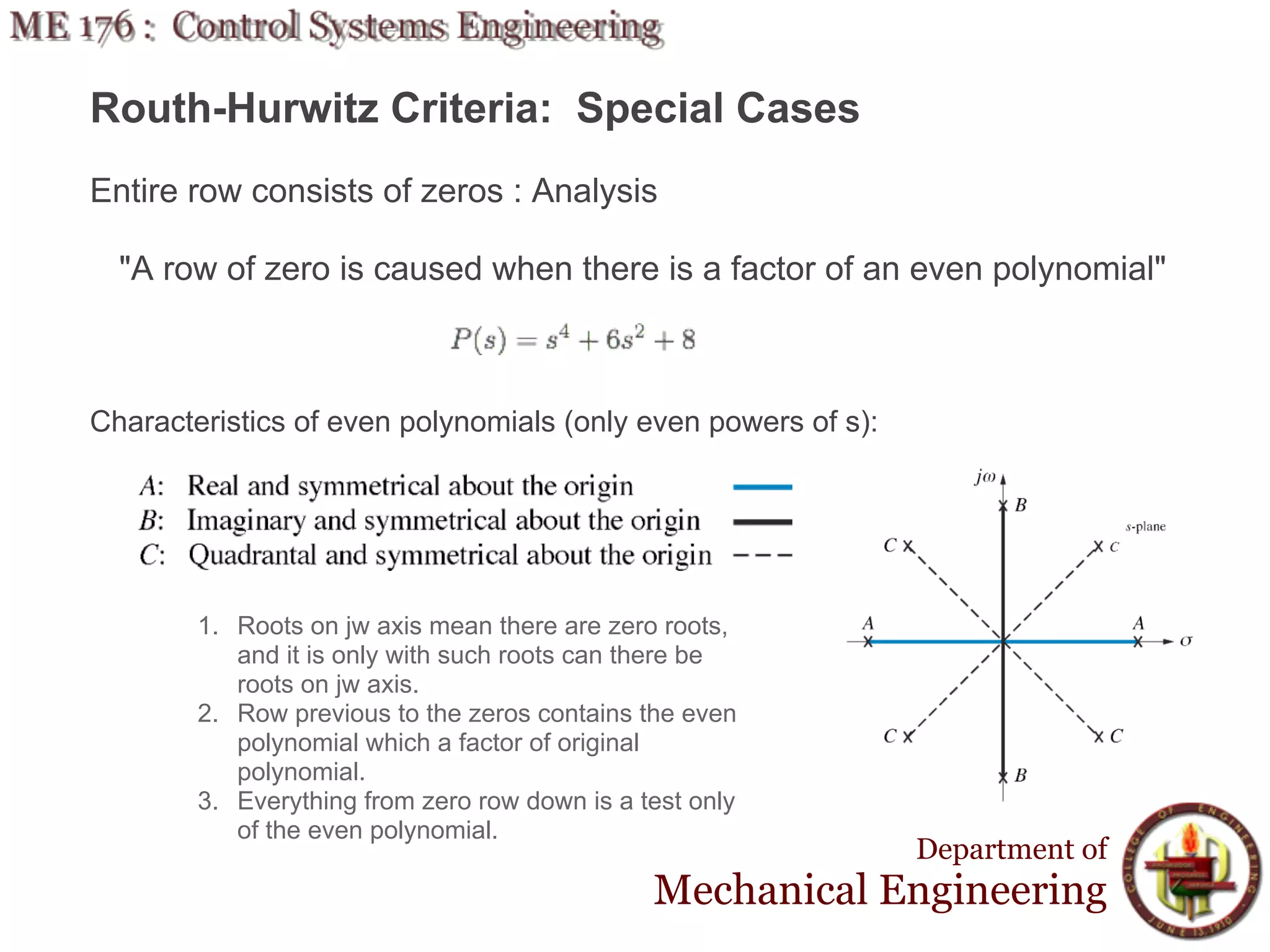 Routh-Hurwitz Criteria: Special Cases
Entire row consists of zeros : Analysis

  "A row of zero is caused when there is a factor of an even polynomial"



Characteristics of even polynomials (only even powers of s):




        1. Roots on jw axis mean there are zero roots,
           and it is only with such roots can there be
           roots on jw axis.
        2. Row previous to the zeros contains the even
           polynomial which a factor of original
           polynomial.
        3. Everything from zero row down is a test only
           of the even polynomial.
                                                               Department of
                                               Mechanical Engineering
 