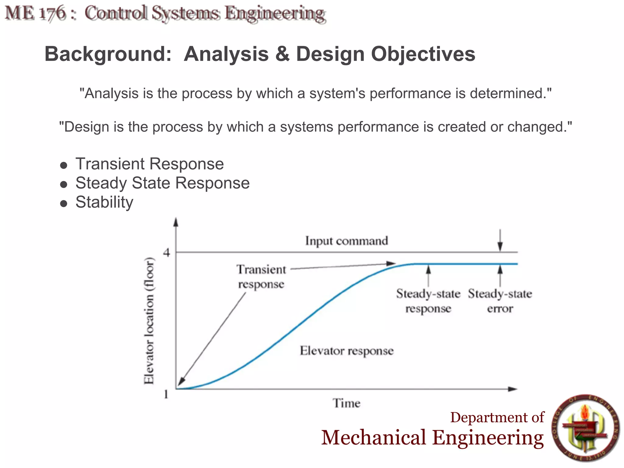 Background: Analysis & Design Objectives
    "Analysis is the process by which a system's performance is determined."

 "Design is the process by which a systems performance is created or changed."

   Transient Response
   Steady State Response
   Stability




                                                            Department of
                                        Mechanical Engineering
 