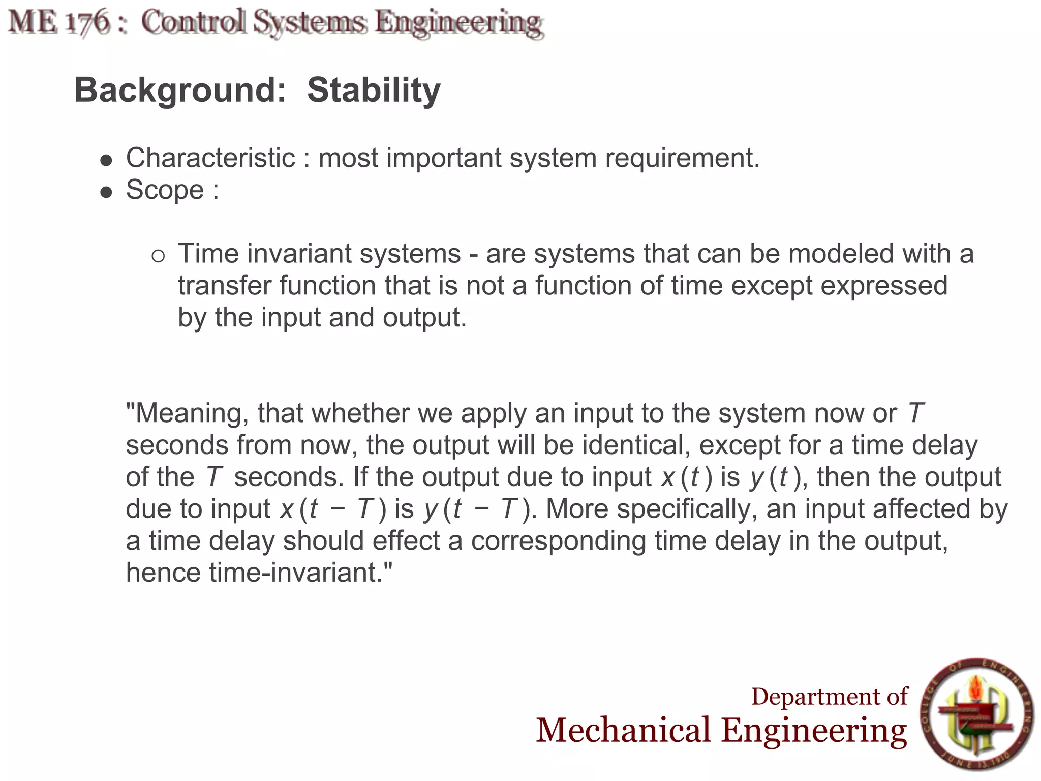 Background: Stability
  Characteristic : most important system requirement.
  Scope :

      Time invariant systems - are systems that can be modeled with a
      transfer function that is not a function of time except expressed
      by the input and output.


  "Meaning, that whether we apply an input to the system now or T
  seconds from now, the output will be identical, except for a time delay
  of the T seconds. If the output due to input x (t ) is y (t ), then the output
  due to input x (t − T ) is y (t − T ). More specifically, an input affected by
  a time delay should effect a corresponding time delay in the output,
  hence time-invariant."



                                                         Department of
                                      Mechanical Engineering
 