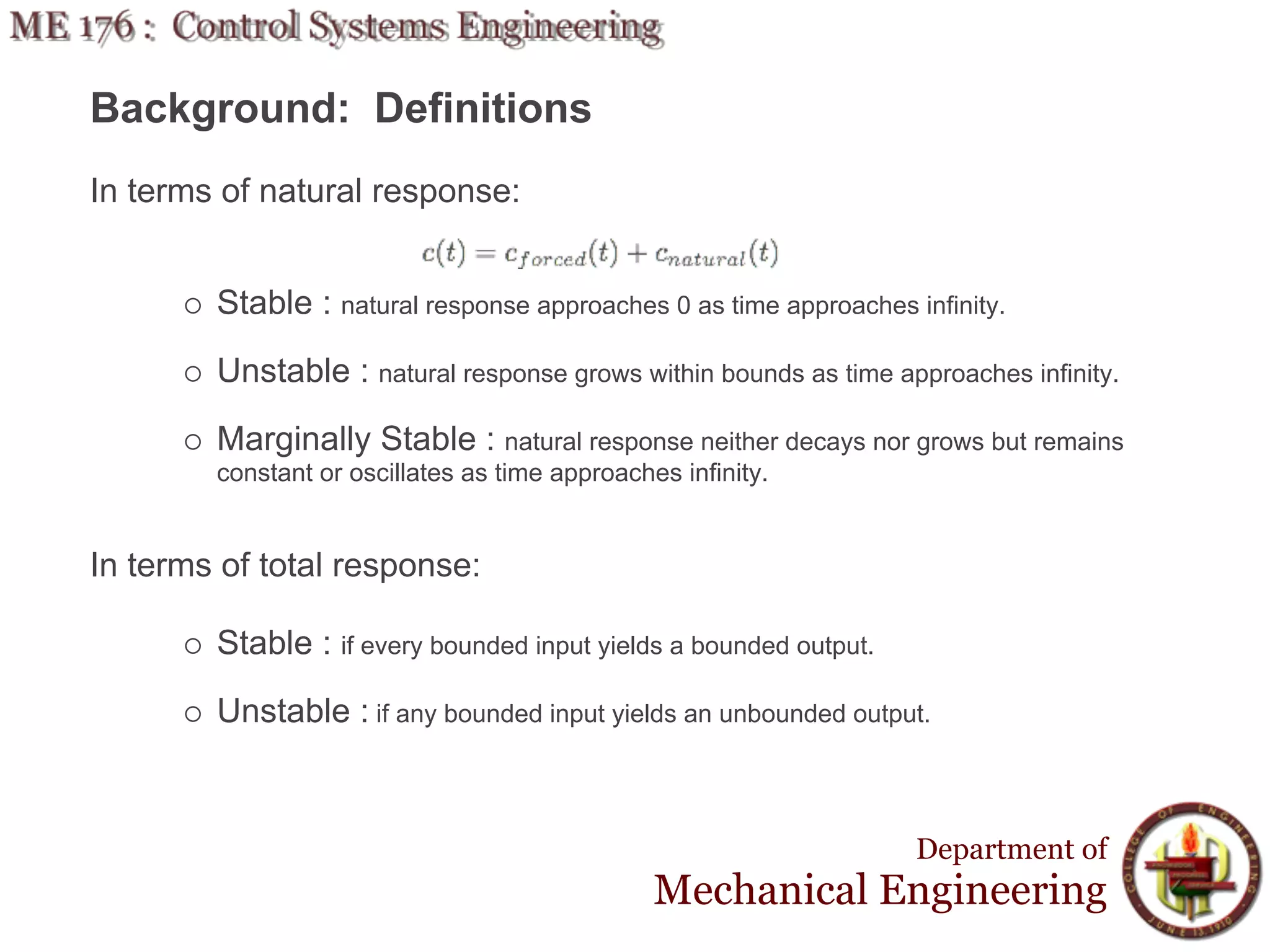 Background: Definitions
In terms of natural response:


        Stable : natural response approaches 0 as time approaches infinity.

        Unstable : natural response grows within bounds as time approaches infinity.

        Marginally Stable : natural response neither decays nor grows but remains
        constant or oscillates as time approaches infinity.


In terms of total response:

        Stable : if every bounded input yields a bounded output.

        Unstable : if any bounded input yields an unbounded output.



                                                                   Department of
                                                Mechanical Engineering
 