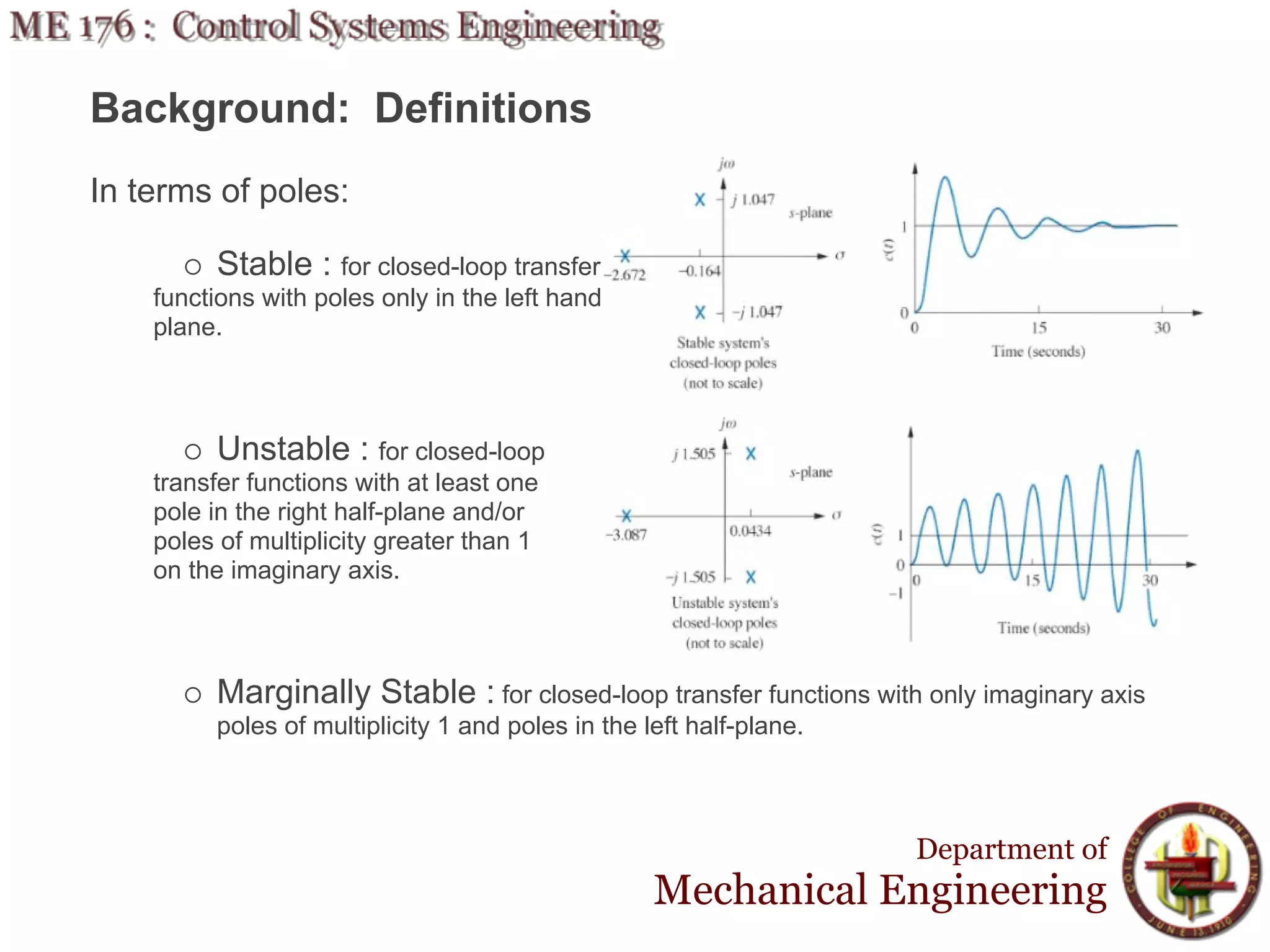 Background: Definitions
In terms of poles:

         Stable : for closed-loop transfer
    functions with poles only in the left hand
    plane.



         Unstable : for closed-loop
    transfer functions with at least one
    pole in the right half-plane and/or
    poles of multiplicity greater than 1
    on the imaginary axis.



         Marginally Stable : for closed-loop transfer functions with only imaginary axis
         poles of multiplicity 1 and poles in the left half-plane.



                                                                     Department of
                                                   Mechanical Engineering
 