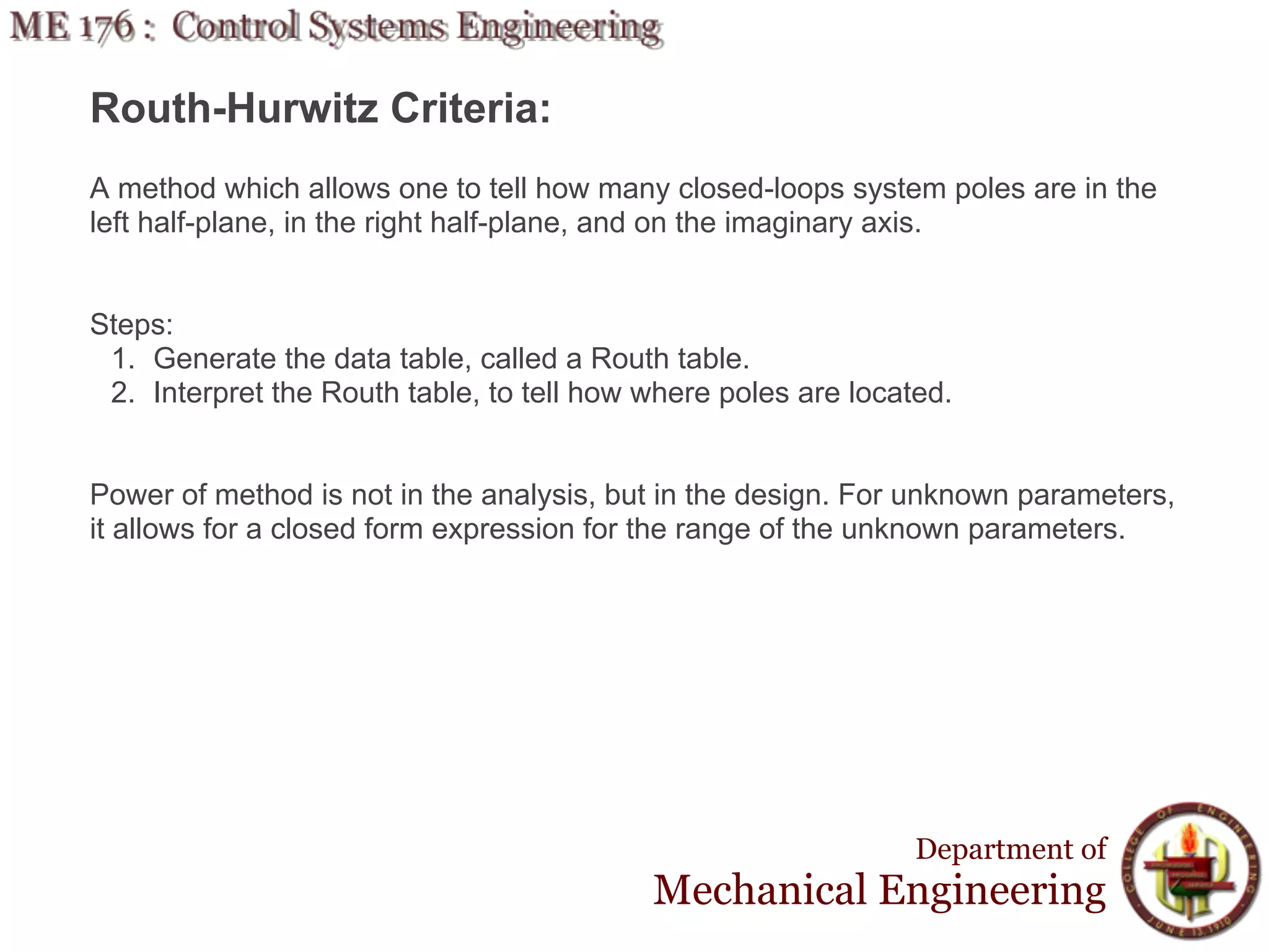 Routh-Hurwitz Criteria:
A method which allows one to tell how many closed-loops system poles are in the
left half-plane, in the right half-plane, and on the imaginary axis.


Steps:
 1. Generate the data table, called a Routh table.
 2. Interpret the Routh table, to tell how where poles are located.


Power of method is not in the analysis, but in the design. For unknown parameters,
it allows for a closed form expression for the range of the unknown parameters.




                                                                Department of
                                           Mechanical Engineering
 