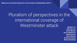 Pluralism of perspectives in the
international coverage of
Westminster attack GROUP 1A:
Ella Navarro
Dinfin Mulupi
Aaron McKinnon
Aletta D’Cruz
Anna Dittrich
Estefanía Zárate
Basma Elmahdy
Media and Journalism Research in the Context of Globalization (2017)
 