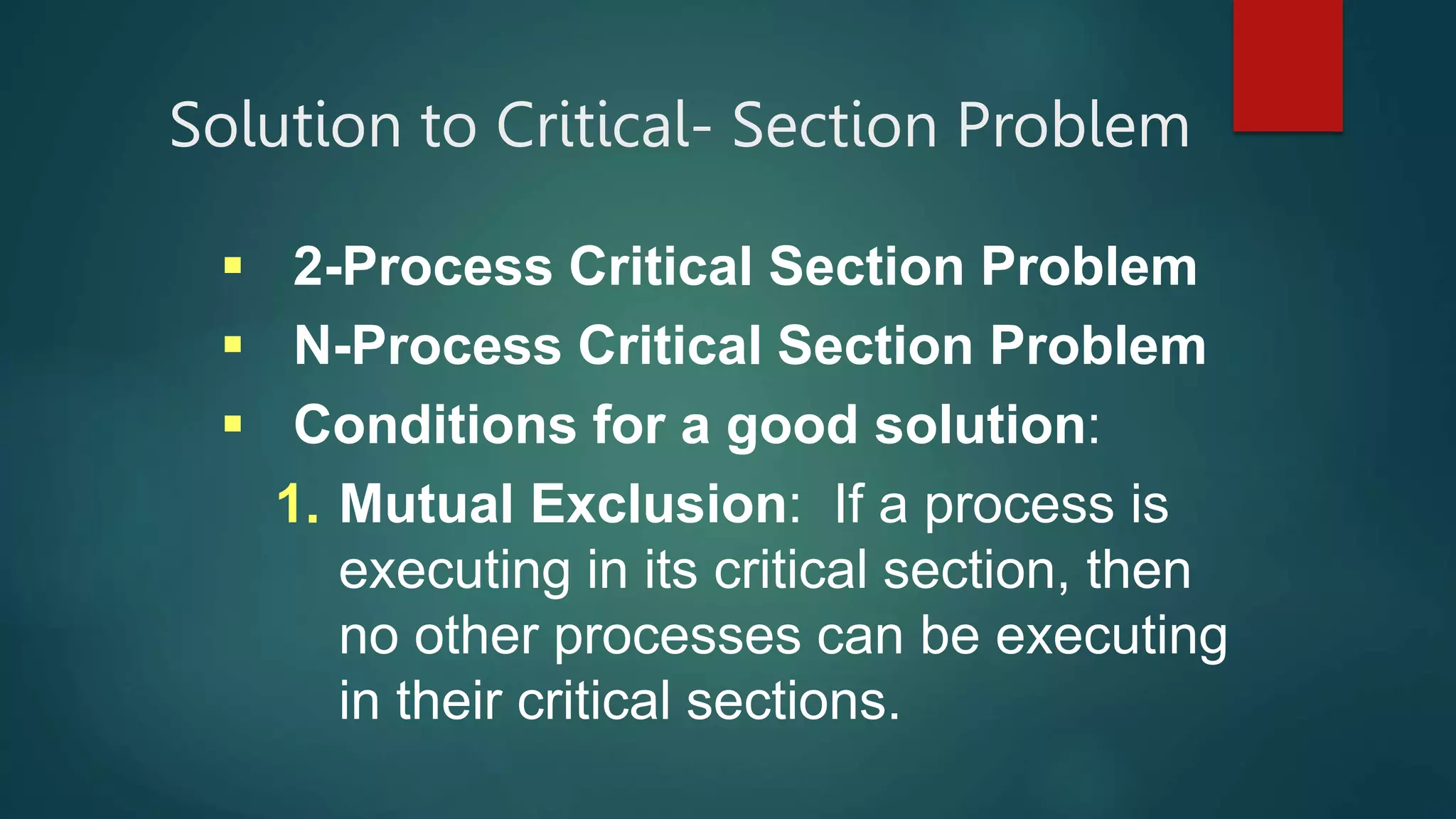 Solution to Critical- Section Problem
 2-Process Critical Section Problem
 N-Process Critical Section Problem
 Conditions for a good solution:
1. Mutual Exclusion: If a process is
executing in its critical section, then
no other processes can be executing
in their critical sections.
 