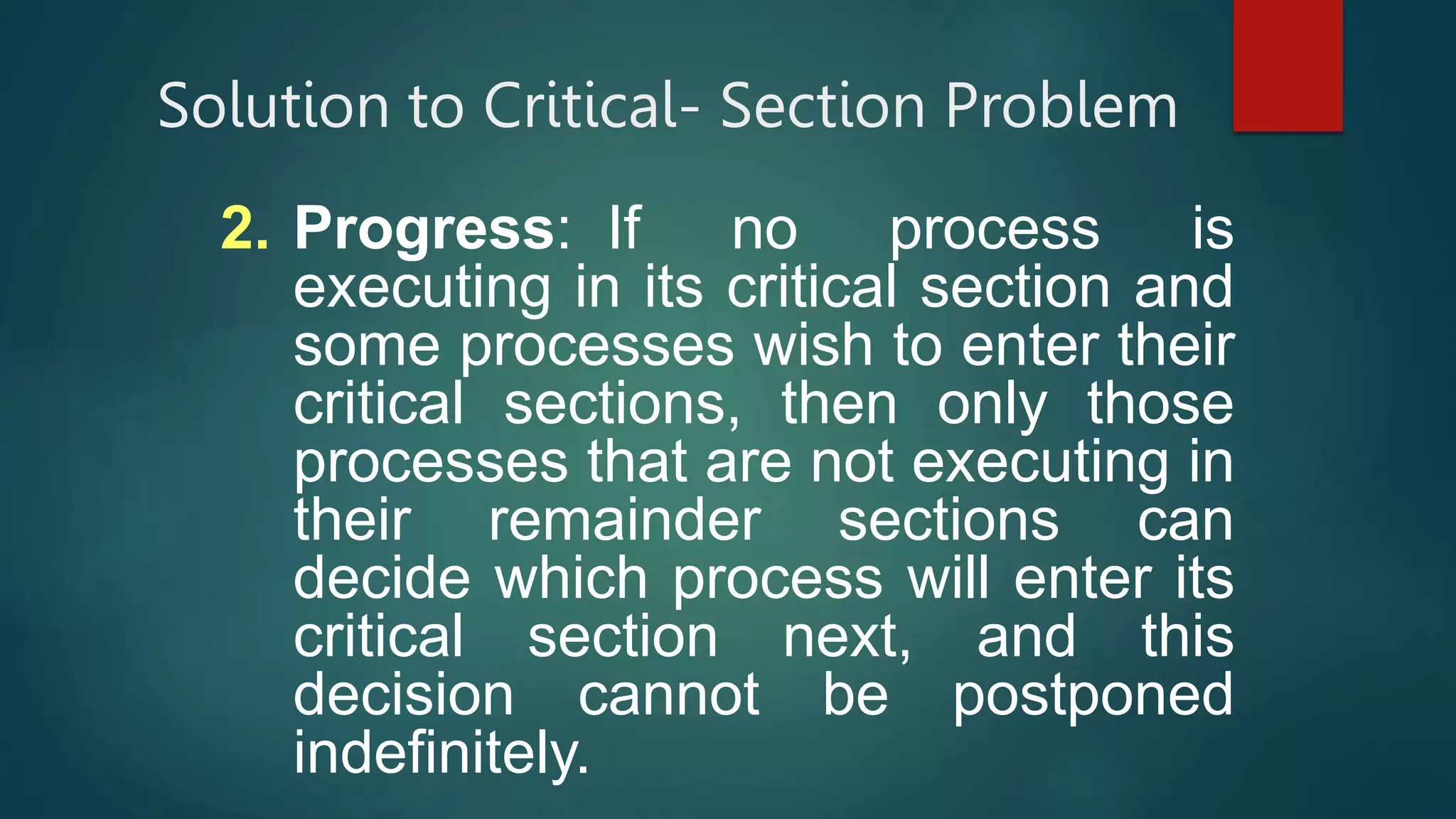 Solution to Critical- Section Problem
2. Progress: If no process is
executing in its critical section and
some processes wish to enter their
critical sections, then only those
processes that are not executing in
their remainder sections can
decide which process will enter its
critical section next, and this
decision cannot be postponed
indefinitely.
 