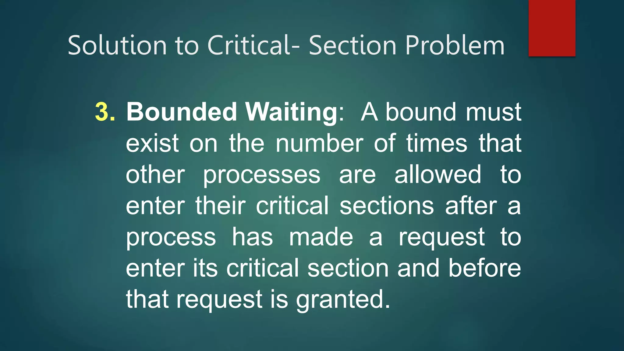 Solution to Critical- Section Problem
3. Bounded Waiting: A bound must
exist on the number of times that
other processes are allowed to
enter their critical sections after a
process has made a request to
enter its critical section and before
that request is granted.
 