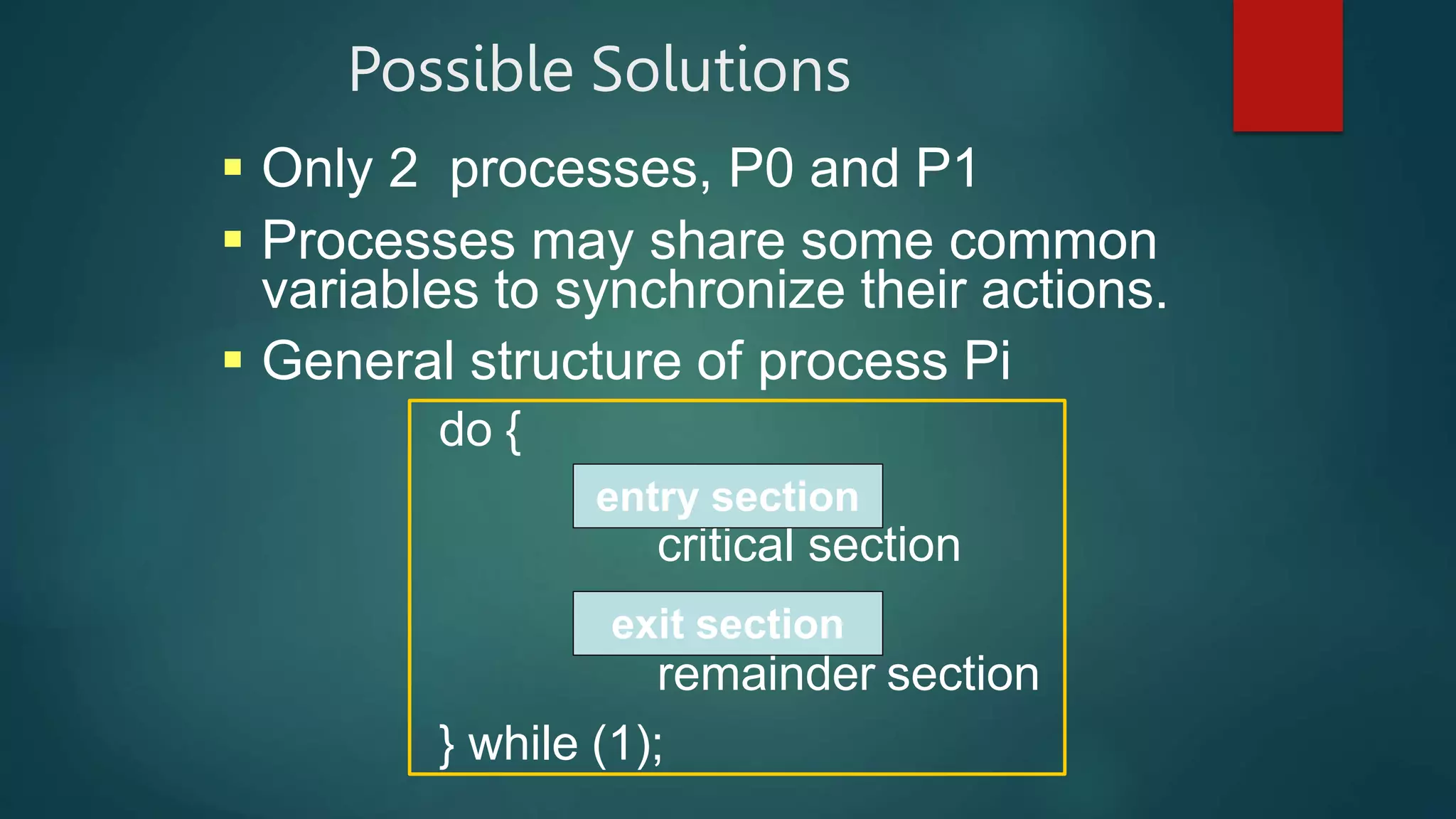Possible Solutions
 Only 2 processes, P0 and P1
 Processes may share some common
variables to synchronize their actions.
 General structure of process Pi
do {
critical section
remainder section
} while (1);
entry section
exit section
 