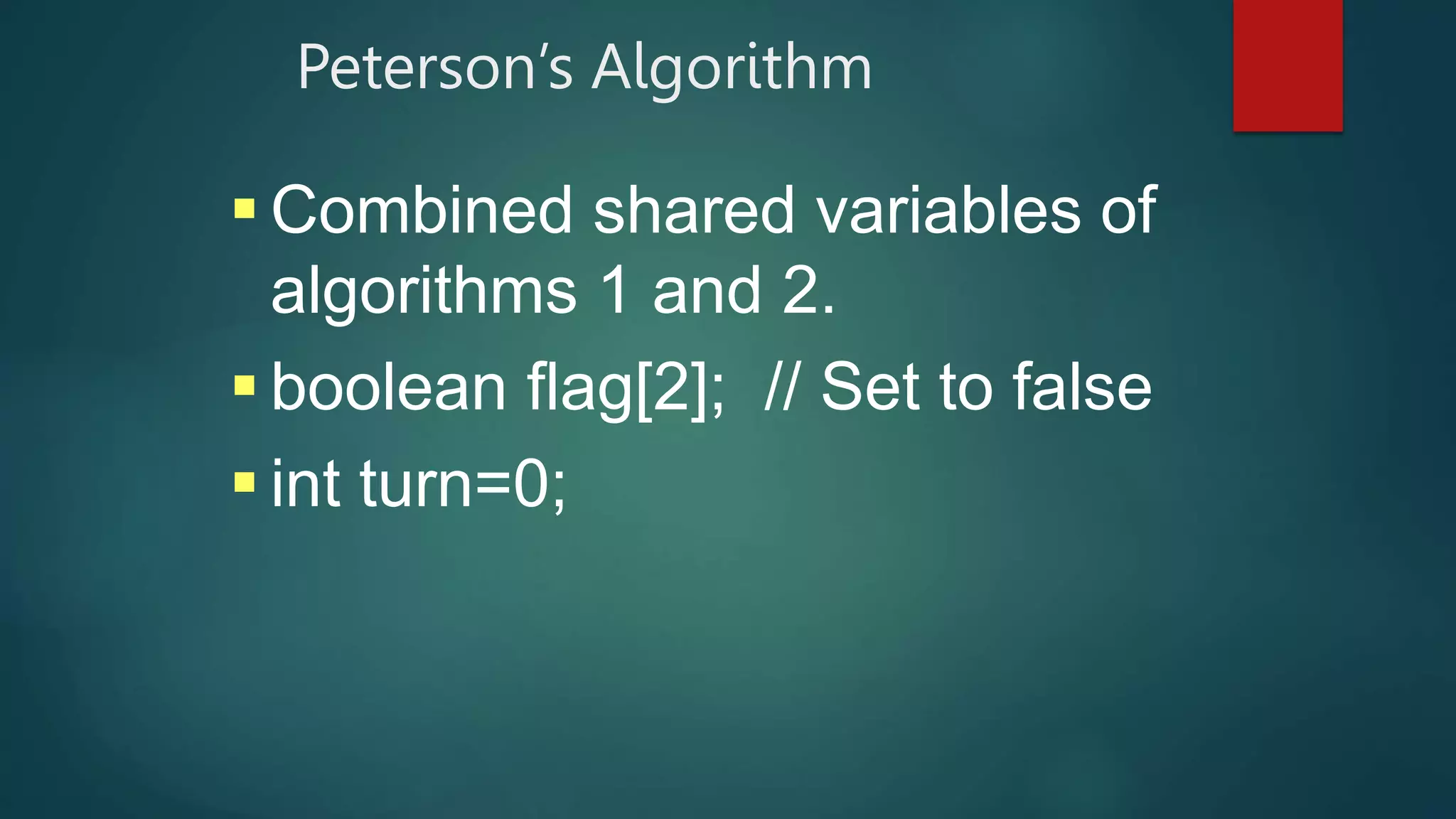 Peterson’s Algorithm
 Combined shared variables of
algorithms 1 and 2.
 boolean flag[2]; // Set to false
 int turn=0;
 