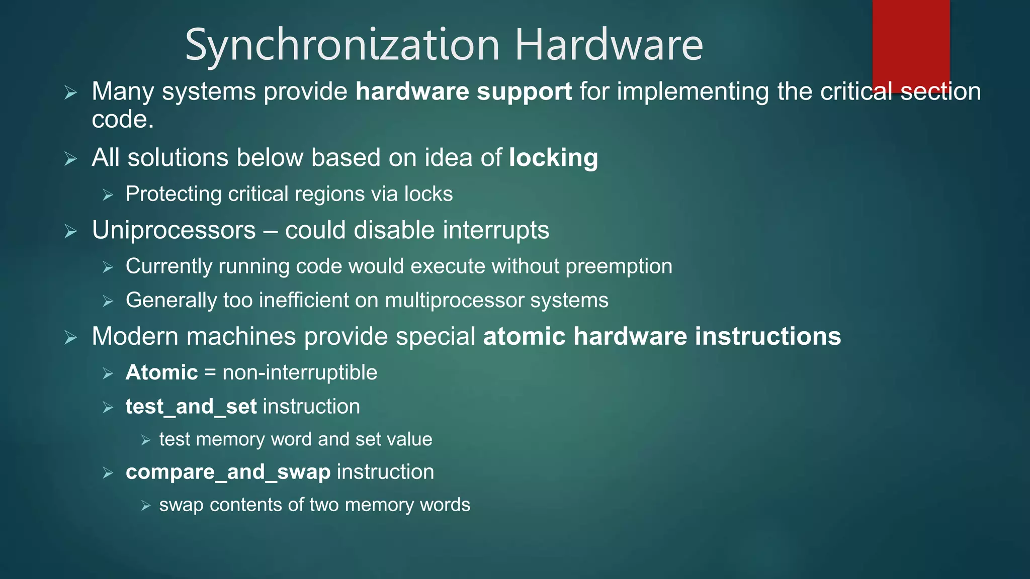 Synchronization Hardware
 Many systems provide hardware support for implementing the critical section
code.
 All solutions below based on idea of locking
 Protecting critical regions via locks
 Uniprocessors – could disable interrupts
 Currently running code would execute without preemption
 Generally too inefficient on multiprocessor systems
 Modern machines provide special atomic hardware instructions
 Atomic = non-interruptible
 test_and_set instruction
 test memory word and set value
 compare_and_swap instruction
 swap contents of two memory words
 
