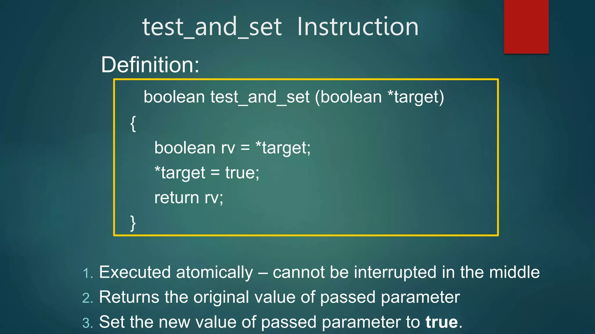 test_and_set Instruction
Definition:
boolean test_and_set (boolean *target)
{
boolean rv = *target;
*target = true;
return rv;
}
1. Executed atomically – cannot be interrupted in the middle
2. Returns the original value of passed parameter
3. Set the new value of passed parameter to true.
 