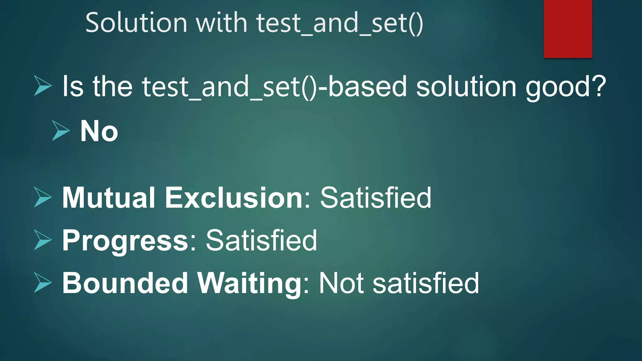  Is the test_and_set()-based solution good?
 No
 Mutual Exclusion: Satisfied
 Progress: Satisfied
 Bounded Waiting: Not satisfied
Solution with test_and_set()
 