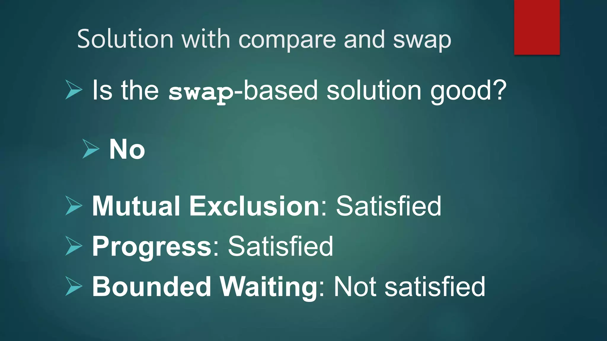  Is the swap-based solution good?
 No
 Mutual Exclusion: Satisfied
 Progress: Satisfied
 Bounded Waiting: Not satisfied
Solution with compare and swap
 