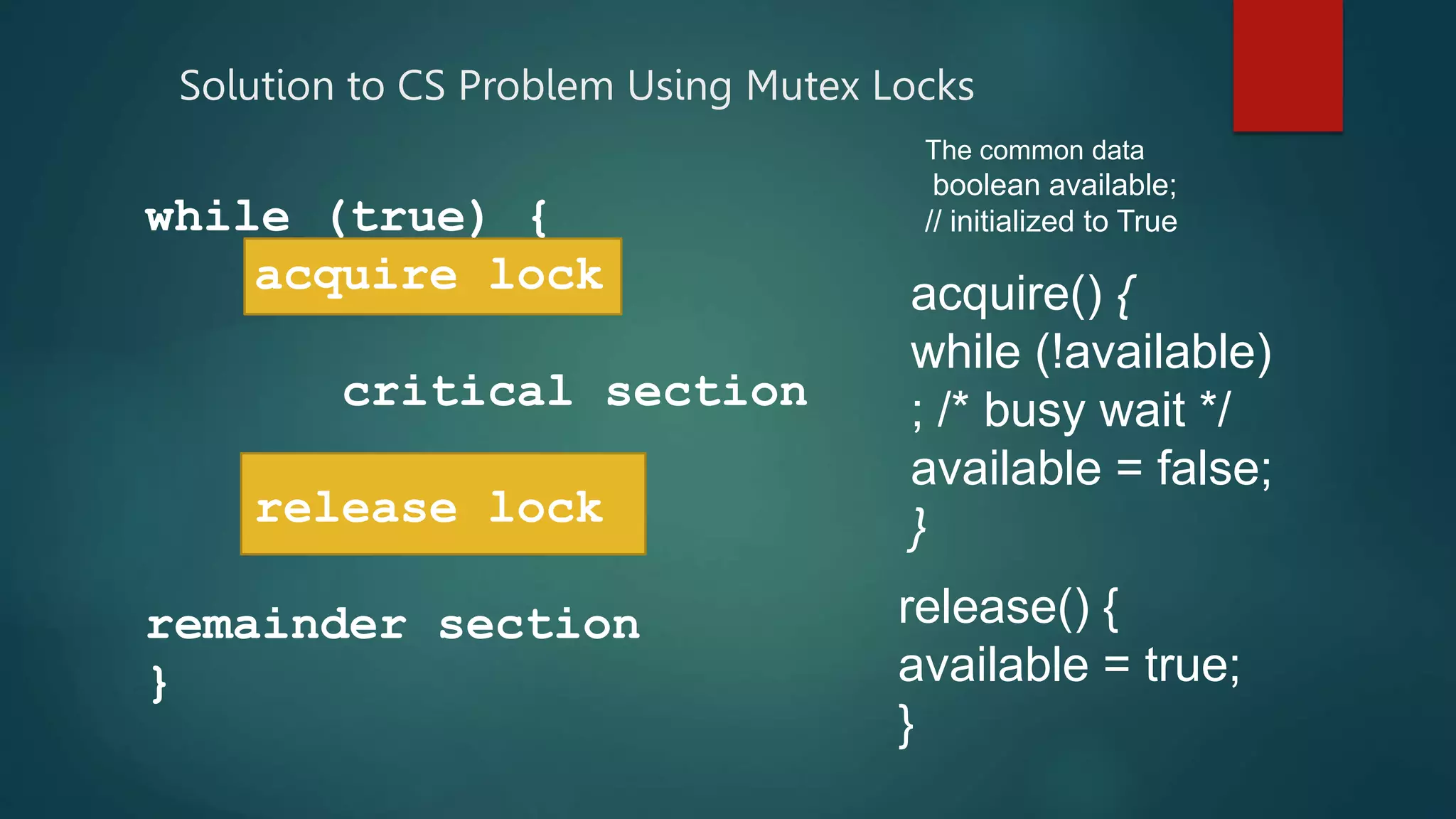 Solution to CS Problem Using Mutex Locks
while (true) {
acquire lock
critical section
release lock
remainder section
}
acquire() {
while (!available)
; /* busy wait */
available = false;
}
release() {
available = true;
}
The common data
boolean available;
// initialized to True
 