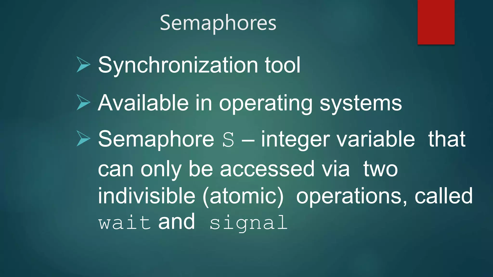Semaphores
 Synchronization tool
 Available in operating systems
 Semaphore S – integer variable that
can only be accessed via two
indivisible (atomic) operations, called
wait and signal
 