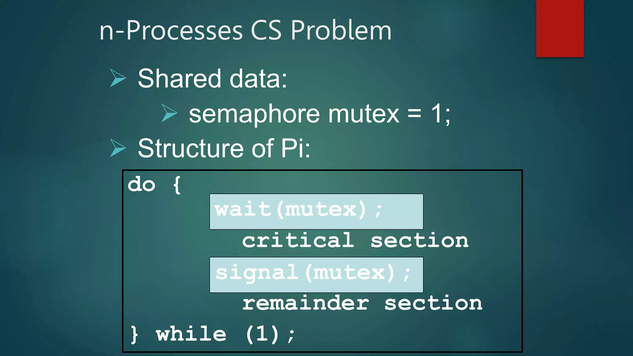 n-Processes CS Problem
 Shared data:
 semaphore mutex = 1;
 Structure of Pi:
do {
critical section
remainder section
} while (1);
wait(mutex);
signal(mutex);
 