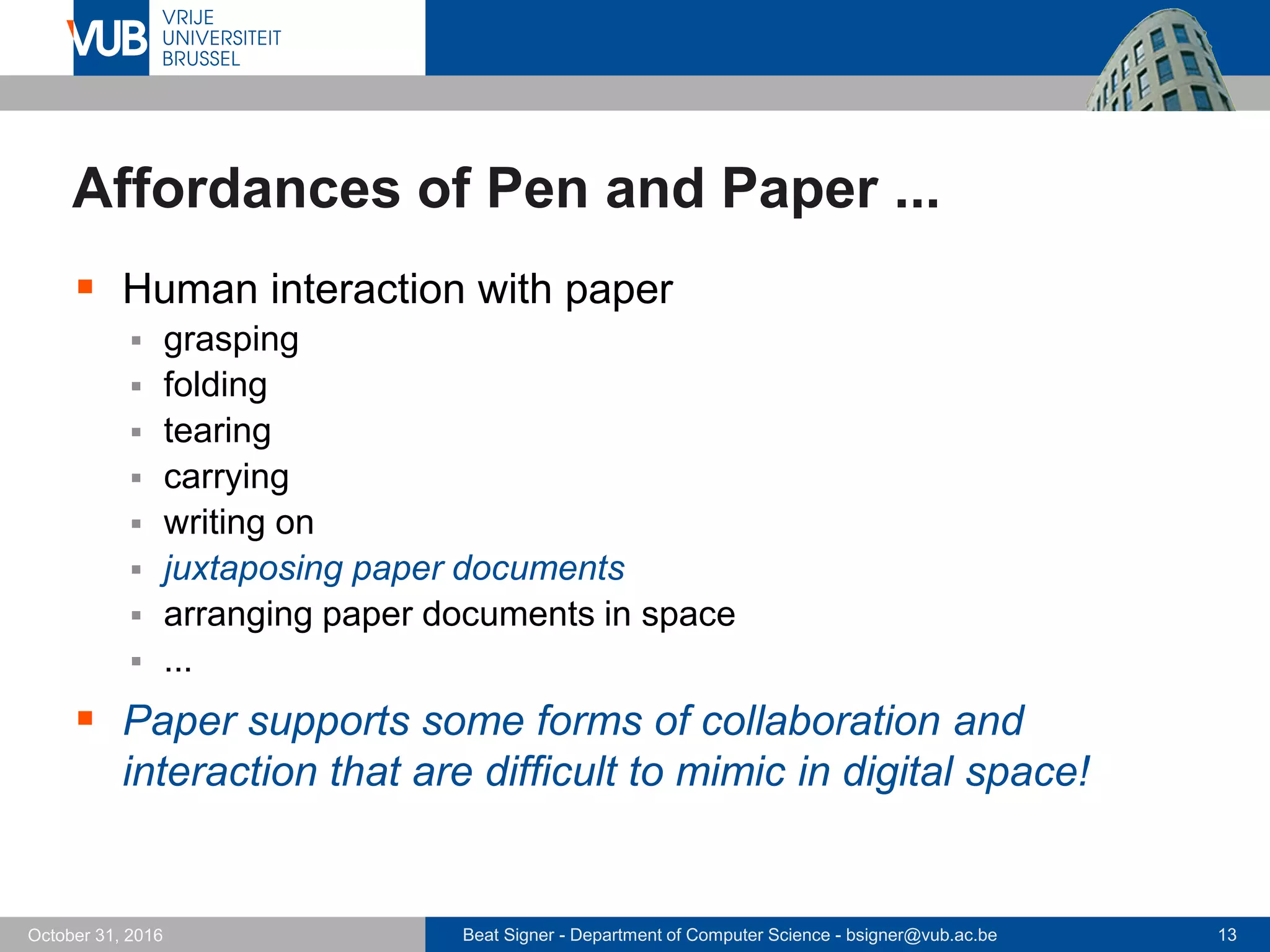 Beat Signer - Department of Computer Science - bsigner@vub.ac.be 13October 31, 2016
Affordances of Pen and Paper ...
 Human interaction with paper
 grasping
 folding
 tearing
 carrying
 writing on
 juxtaposing paper documents
 arranging paper documents in space
 ...
 Paper supports some forms of collaboration and
interaction that are difficult to mimic in digital space!
 