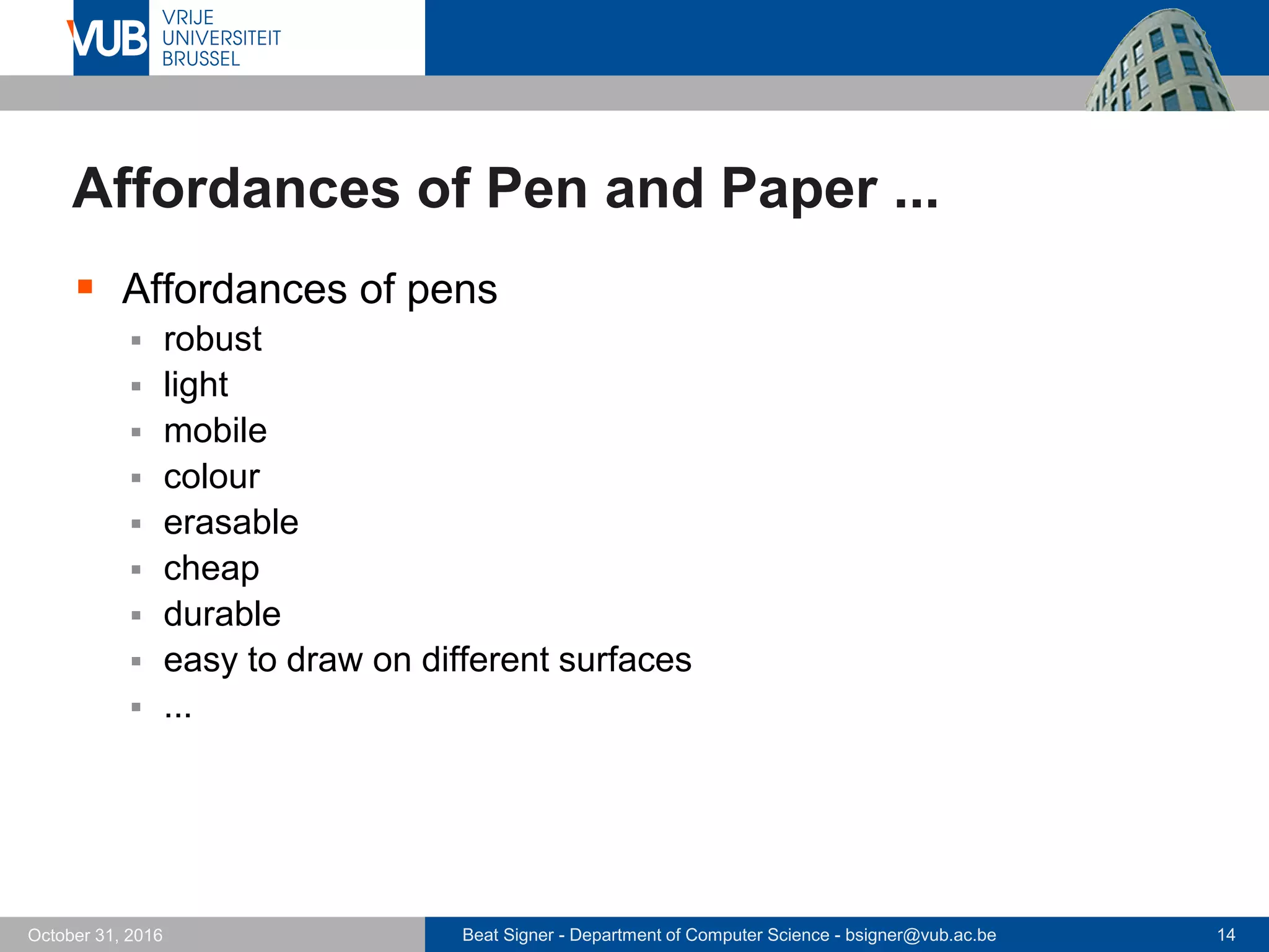 Beat Signer - Department of Computer Science - bsigner@vub.ac.be 14October 31, 2016
Affordances of Pen and Paper ...
 Affordances of pens
 robust
 light
 mobile
 colour
 erasable
 cheap
 durable
 easy to draw on different surfaces
 ...
 
