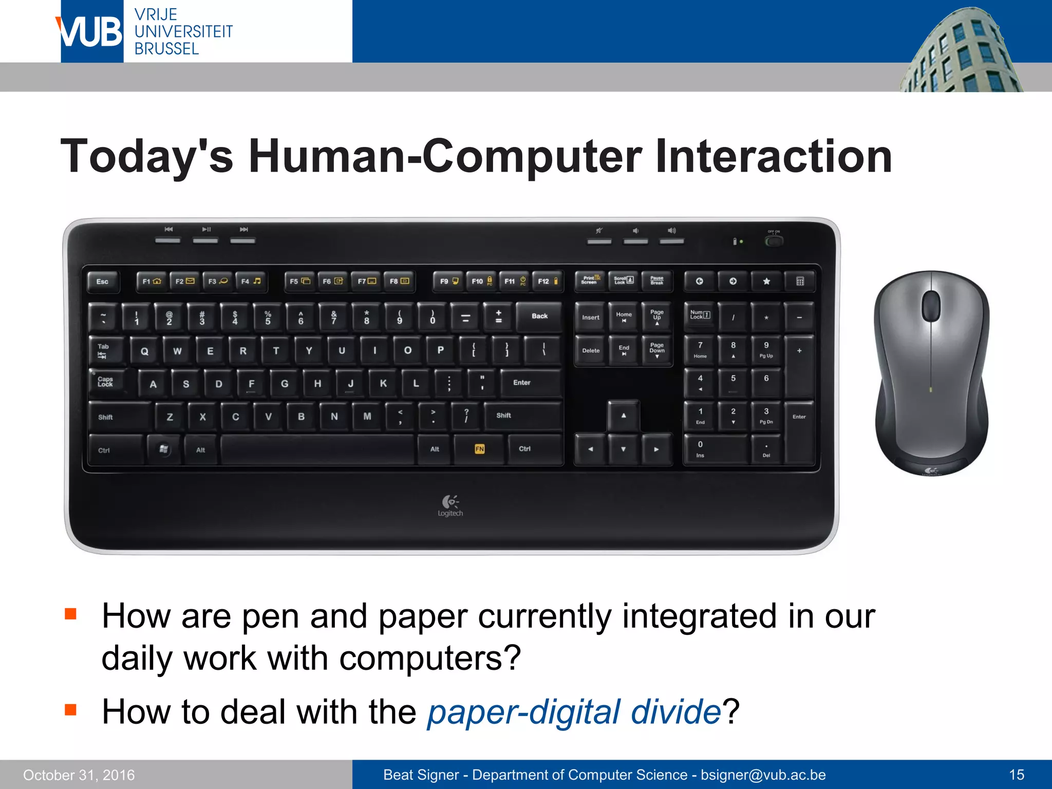 Beat Signer - Department of Computer Science - bsigner@vub.ac.be 15October 31, 2016
Today's Human-Computer Interaction
 How are pen and paper currently integrated in our
daily work with computers?
 How to deal with the paper-digital divide?
 