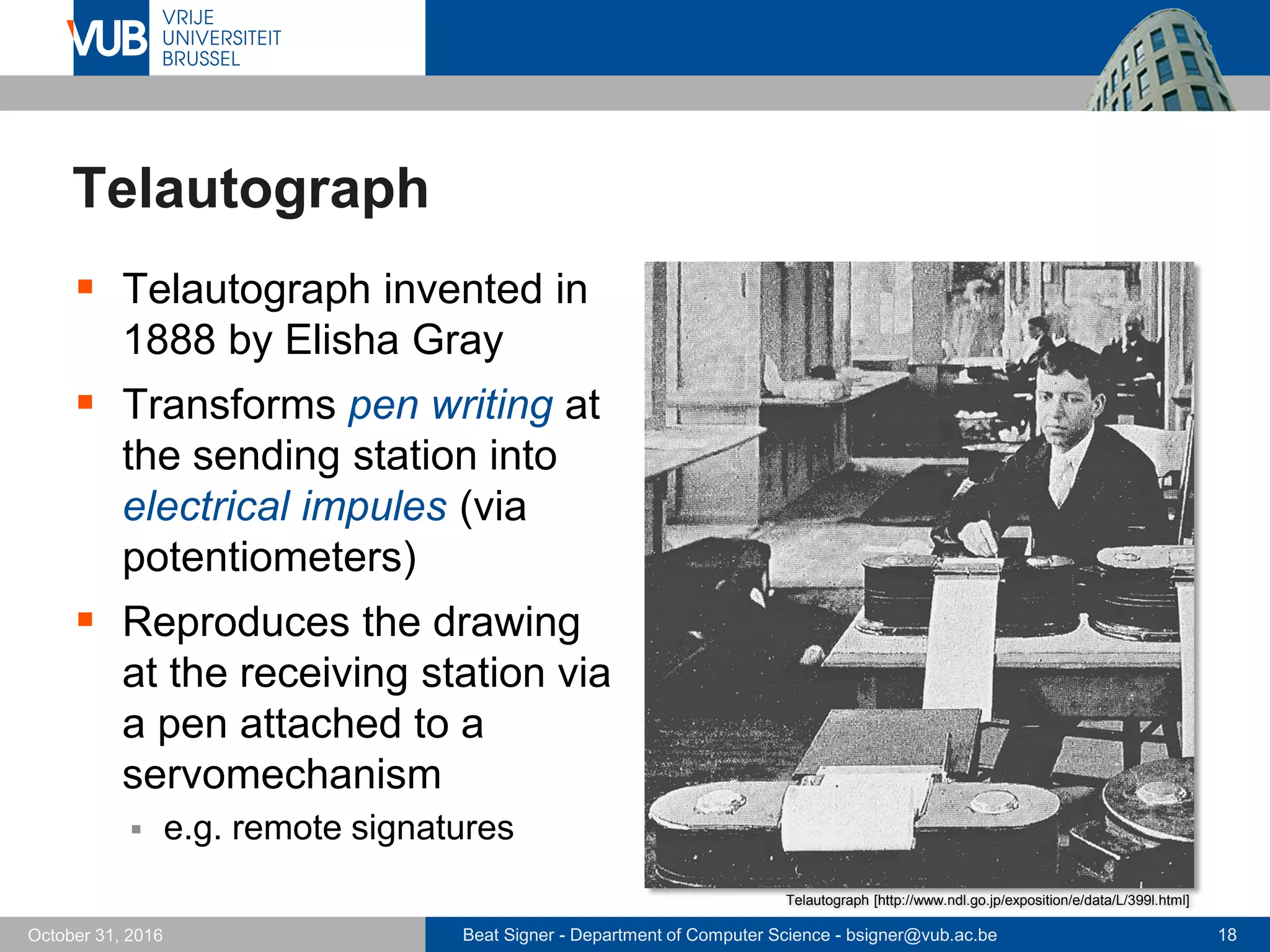 Beat Signer - Department of Computer Science - bsigner@vub.ac.be 18October 31, 2016
Telautograph
 Telautograph invented in
1888 by Elisha Gray
 Transforms pen writing at
the sending station into
electrical impules (via
potentiometers)
 Reproduces the drawing
at the receiving station via
a pen attached to a
servomechanism
 e.g. remote signatures
Telautograph [http://www.ndl.go.jp/exposition/e/data/L/399l.html]
 