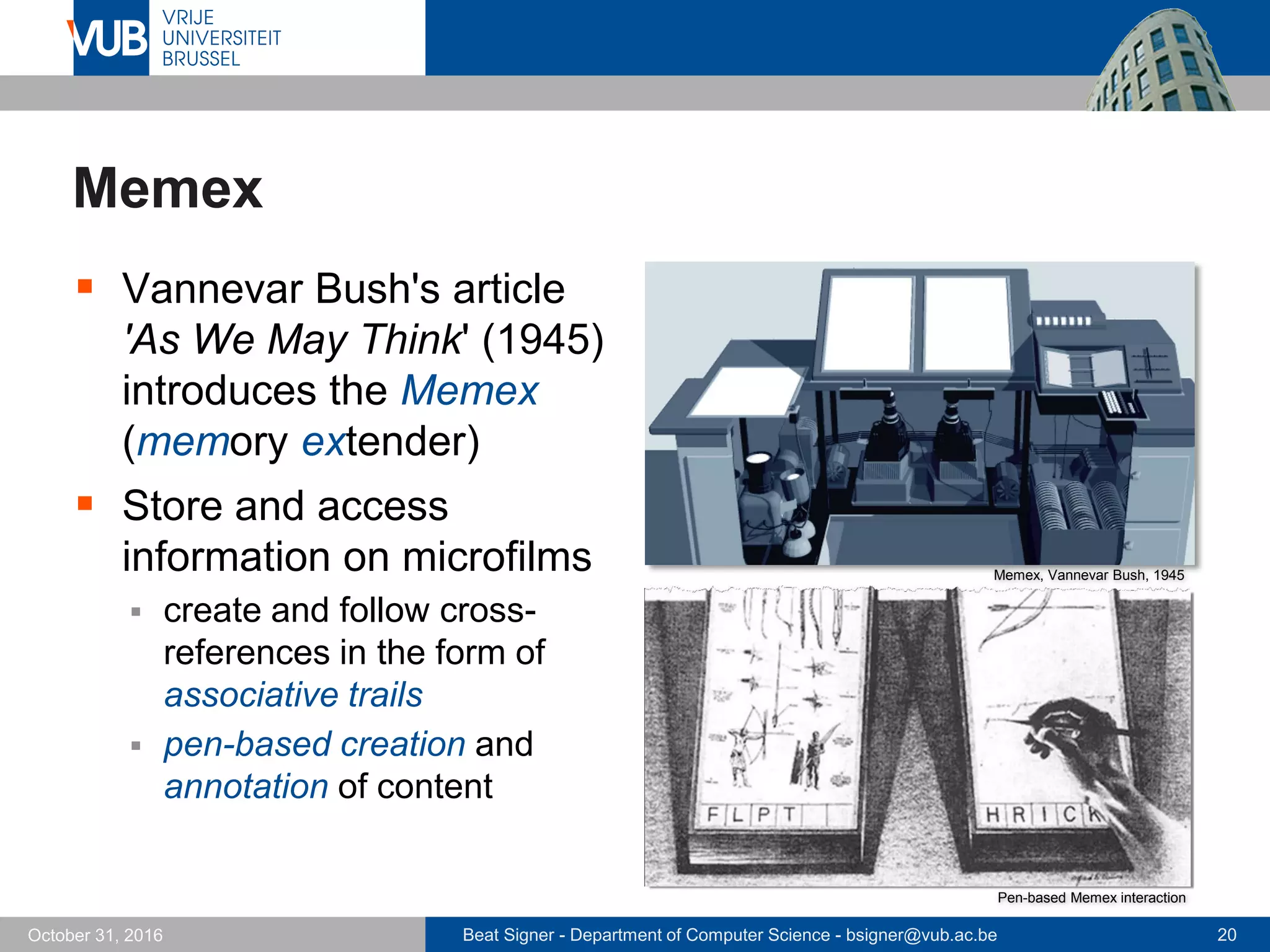 Beat Signer - Department of Computer Science - bsigner@vub.ac.be 20October 31, 2016
Memex
 Vannevar Bush's article
'As We May Think' (1945)
introduces the Memex
(memory extender)
 Store and access
information on microfilms
 create and follow cross-
references in the form of
associative trails
 pen-based creation and
annotation of content
Memex, Vannevar Bush, 1945
Pen-based Memex interaction
 