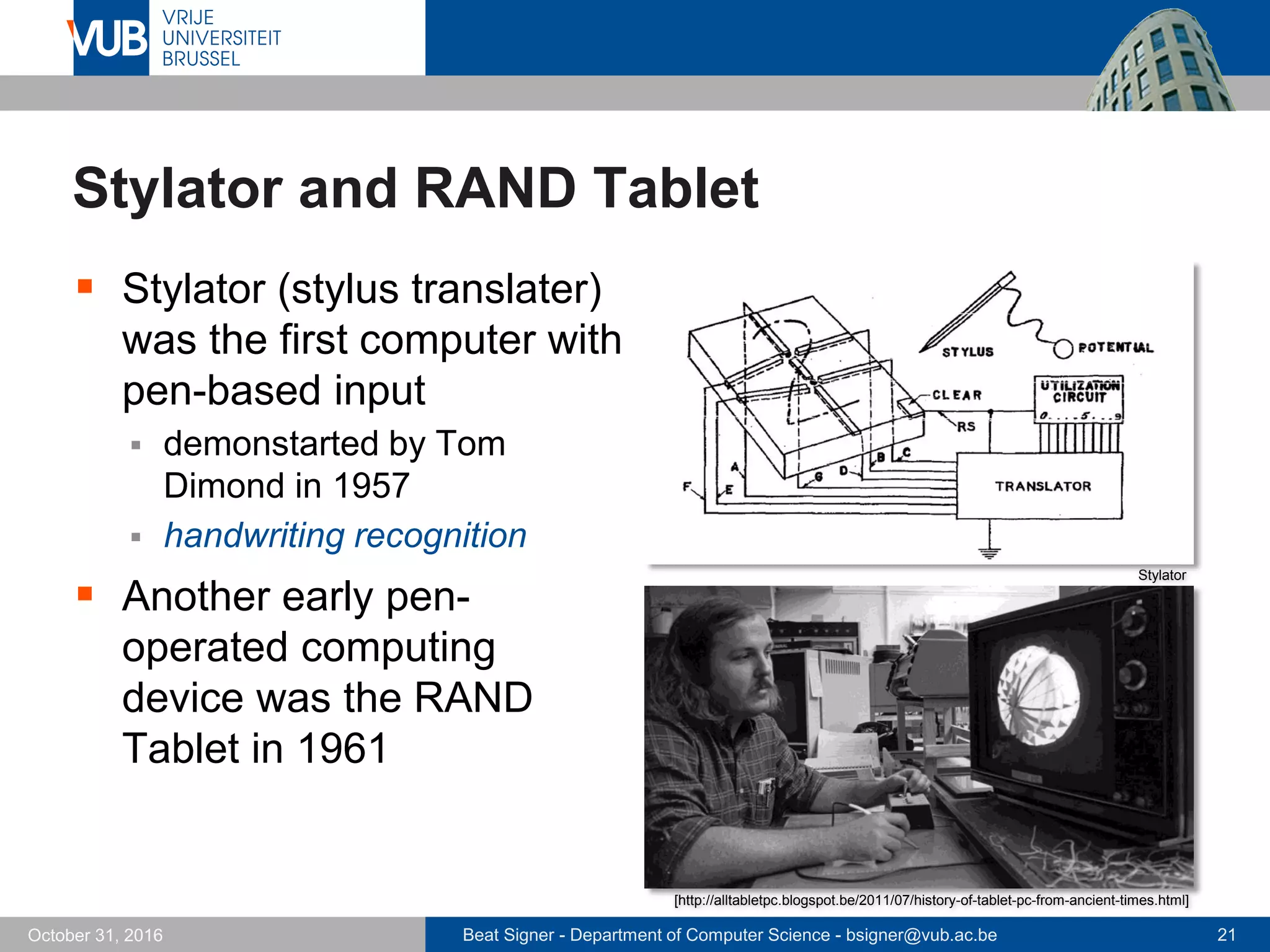 Beat Signer - Department of Computer Science - bsigner@vub.ac.be 21October 31, 2016
Stylator and RAND Tablet
 Stylator (stylus translater)
was the first computer with
pen-based input
 demonstarted by Tom
Dimond in 1957
 handwriting recognition
 Another early pen-
operated computing
device was the RAND
Tablet in 1961
[http://alltabletpc.blogspot.be/2011/07/history-of-tablet-pc-from-ancient-times.html]
Stylator
 