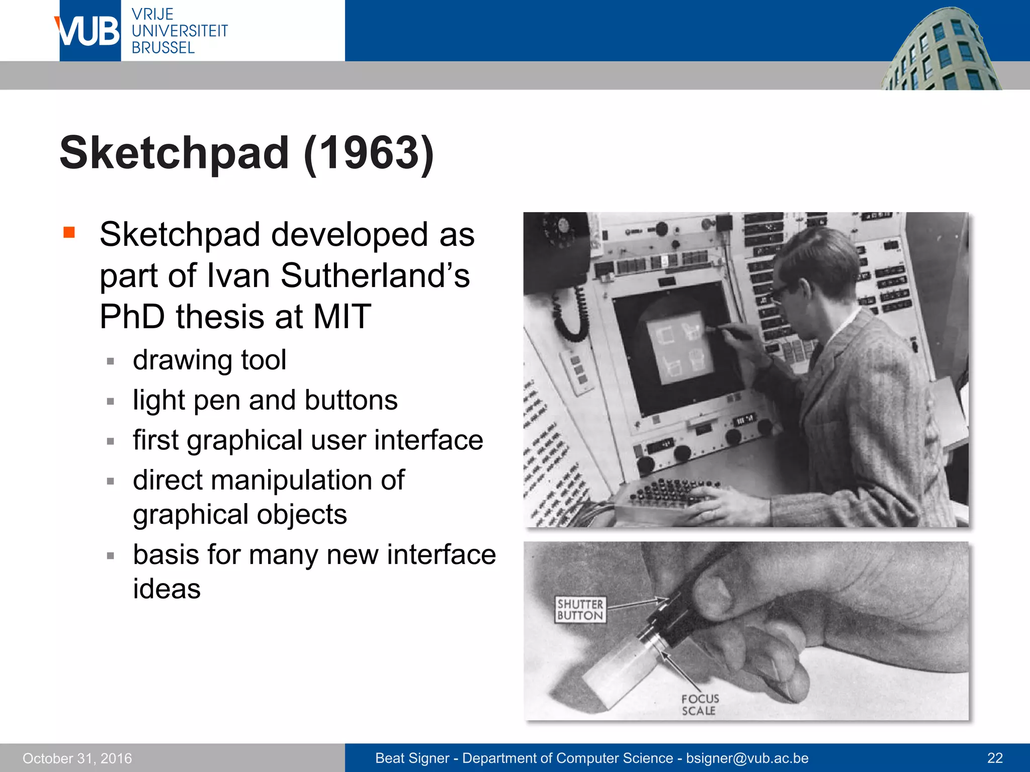 Beat Signer - Department of Computer Science - bsigner@vub.ac.be 22October 31, 2016
Sketchpad (1963)
 Sketchpad developed as
part of Ivan Sutherland’s
PhD thesis at MIT
 drawing tool
 light pen and buttons
 first graphical user interface
 direct manipulation of
graphical objects
 basis for many new interface
ideas
 