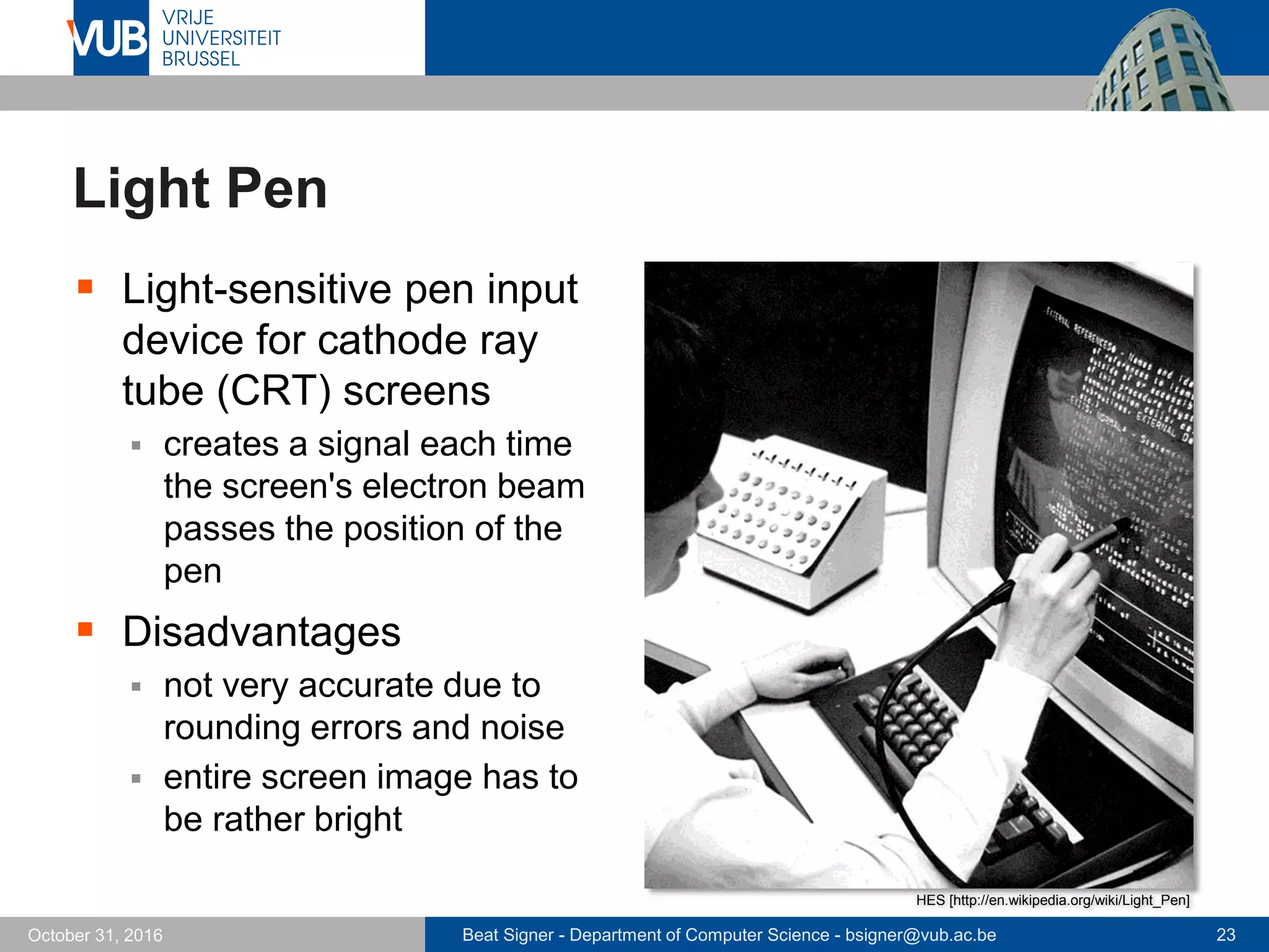 Beat Signer - Department of Computer Science - bsigner@vub.ac.be 23October 31, 2016
Light Pen
 Light-sensitive pen input
device for cathode ray
tube (CRT) screens
 creates a signal each time
the screen's electron beam
passes the position of the
pen
 Disadvantages
 not very accurate due to
rounding errors and noise
 entire screen image has to
be rather bright
HES [http://en.wikipedia.org/wiki/Light_Pen]
 