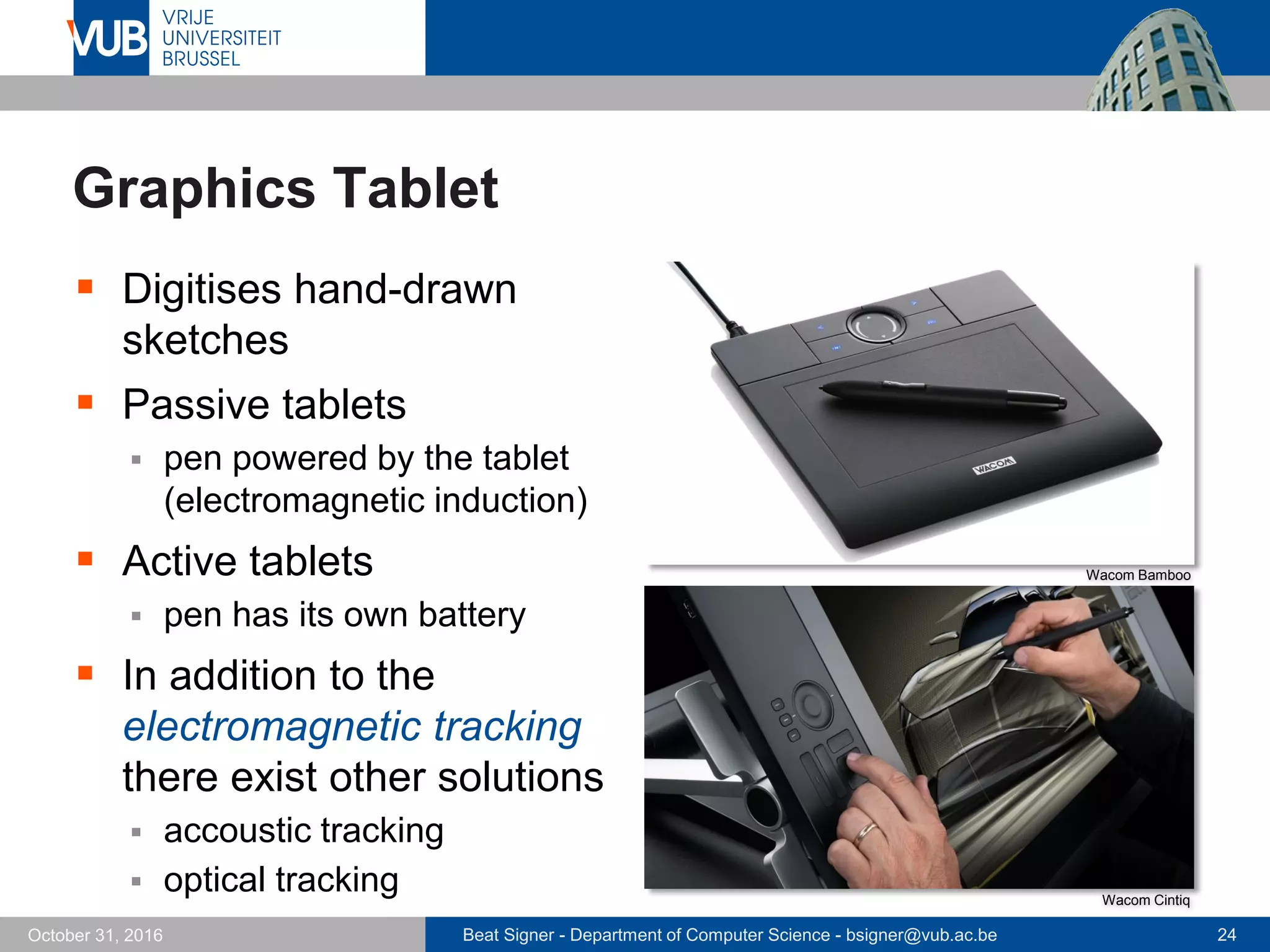Beat Signer - Department of Computer Science - bsigner@vub.ac.be 24October 31, 2016
Graphics Tablet
 Digitises hand-drawn
sketches
 Passive tablets
 pen powered by the tablet
(electromagnetic induction)
 Active tablets
 pen has its own battery
 In addition to the
electromagnetic tracking
there exist other solutions
 accoustic tracking
 optical tracking
Wacom Bamboo
Wacom Cintiq
 