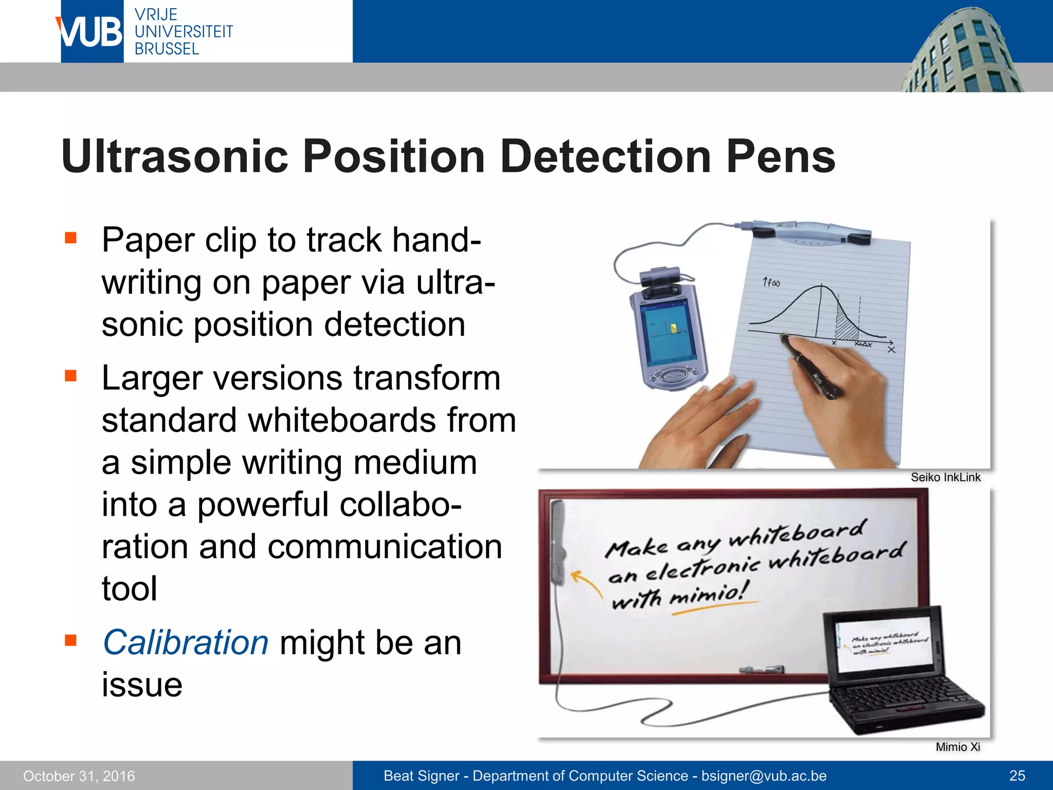 Beat Signer - Department of Computer Science - bsigner@vub.ac.be 25October 31, 2016
Ultrasonic Position Detection Pens
 Paper clip to track hand-
writing on paper via ultra-
sonic position detection
 Larger versions transform
standard whiteboards from
a simple writing medium
into a powerful collabo-
ration and communication
tool
 Calibration might be an
issue
Seiko InkLink
Mimio Xi
 