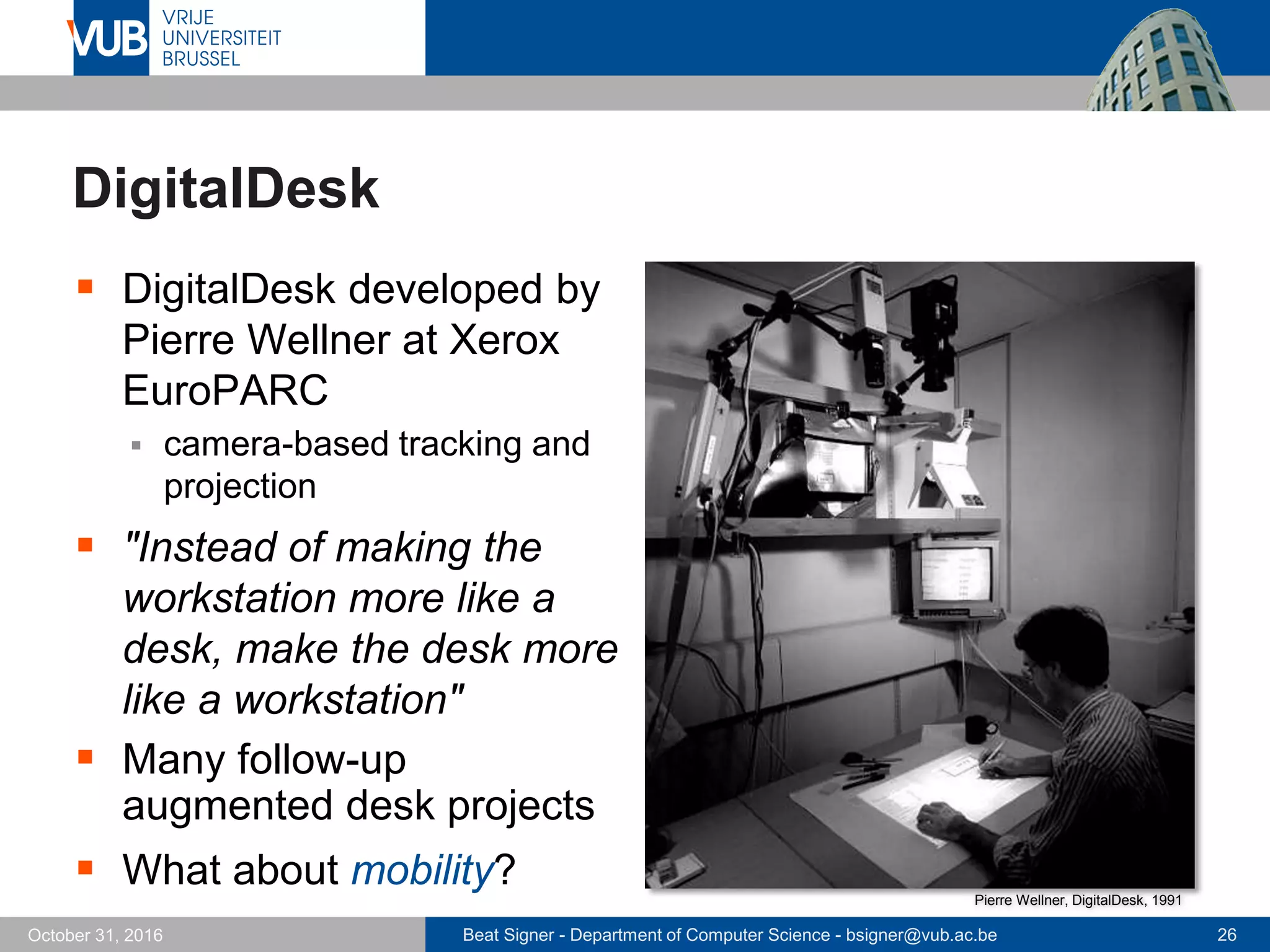 Beat Signer - Department of Computer Science - bsigner@vub.ac.be 26October 31, 2016
DigitalDesk
 DigitalDesk developed by
Pierre Wellner at Xerox
EuroPARC
 camera-based tracking and
projection
 "Instead of making the
workstation more like a
desk, make the desk more
like a workstation"
 Many follow-up
augmented desk projects
 What about mobility? Pierre Wellner, DigitalDesk, 1991
 