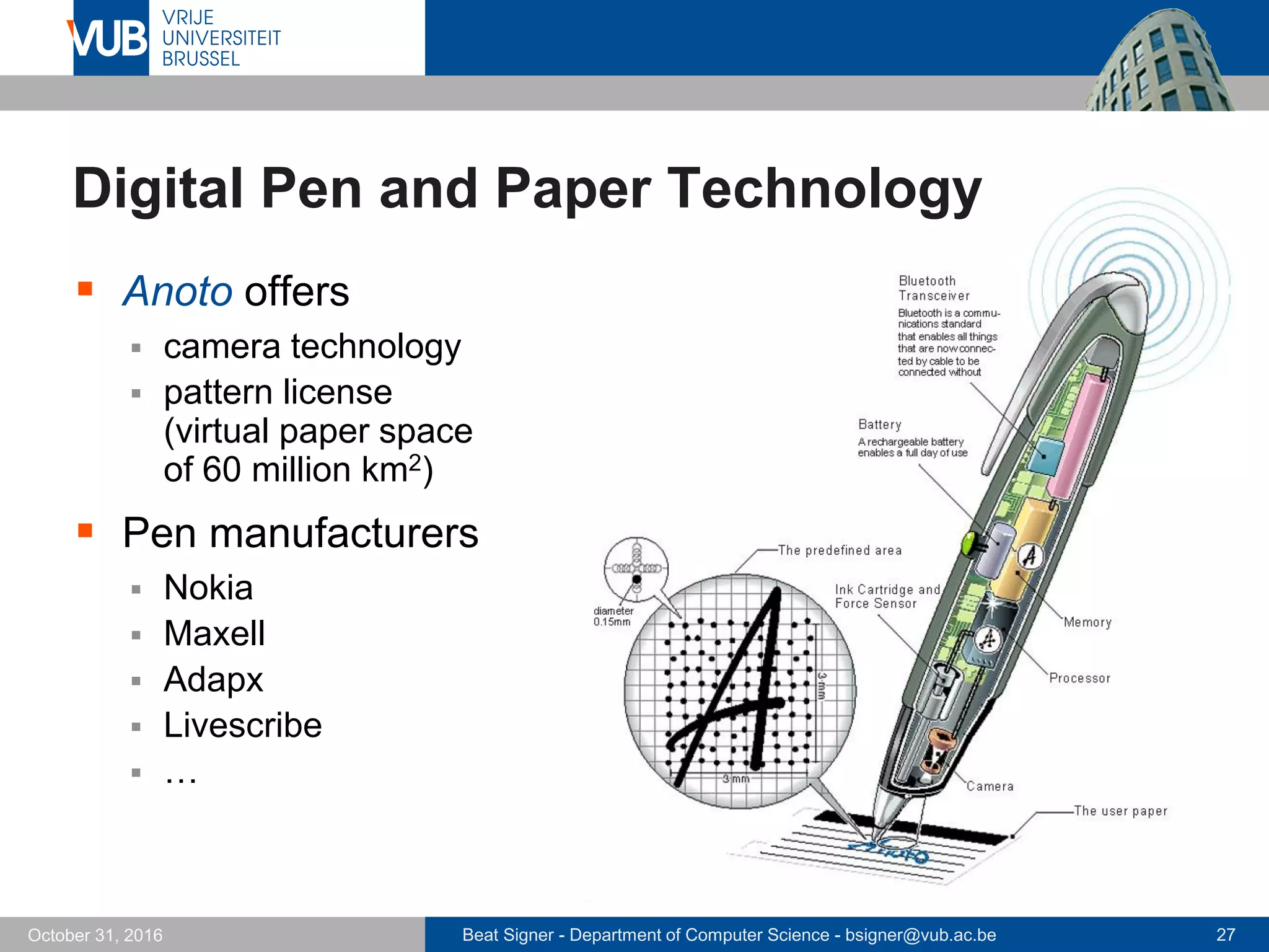 Beat Signer - Department of Computer Science - bsigner@vub.ac.be 27October 31, 2016
Digital Pen and Paper Technology
 Anoto offers
 camera technology
 pattern license
(virtual paper space
of 60 million km2)
 Pen manufacturers
 Nokia
 Maxell
 Adapx
 Livescribe
 …
 