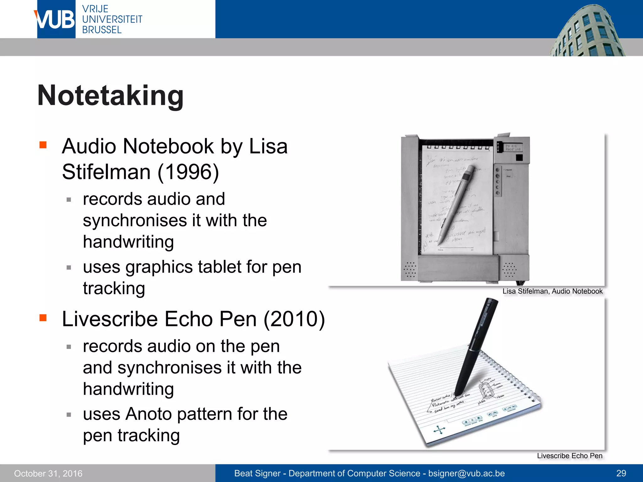 Beat Signer - Department of Computer Science - bsigner@vub.ac.be 29October 31, 2016
Notetaking
 Audio Notebook by Lisa
Stifelman (1996)
 records audio and
synchronises it with the
handwriting
 uses graphics tablet for pen
tracking
 Livescribe Echo Pen (2010)
 records audio on the pen
and synchronises it with the
handwriting
 uses Anoto pattern for the
pen tracking
Lisa Stifelman, Audio Notebook
Livescribe Echo Pen
 
