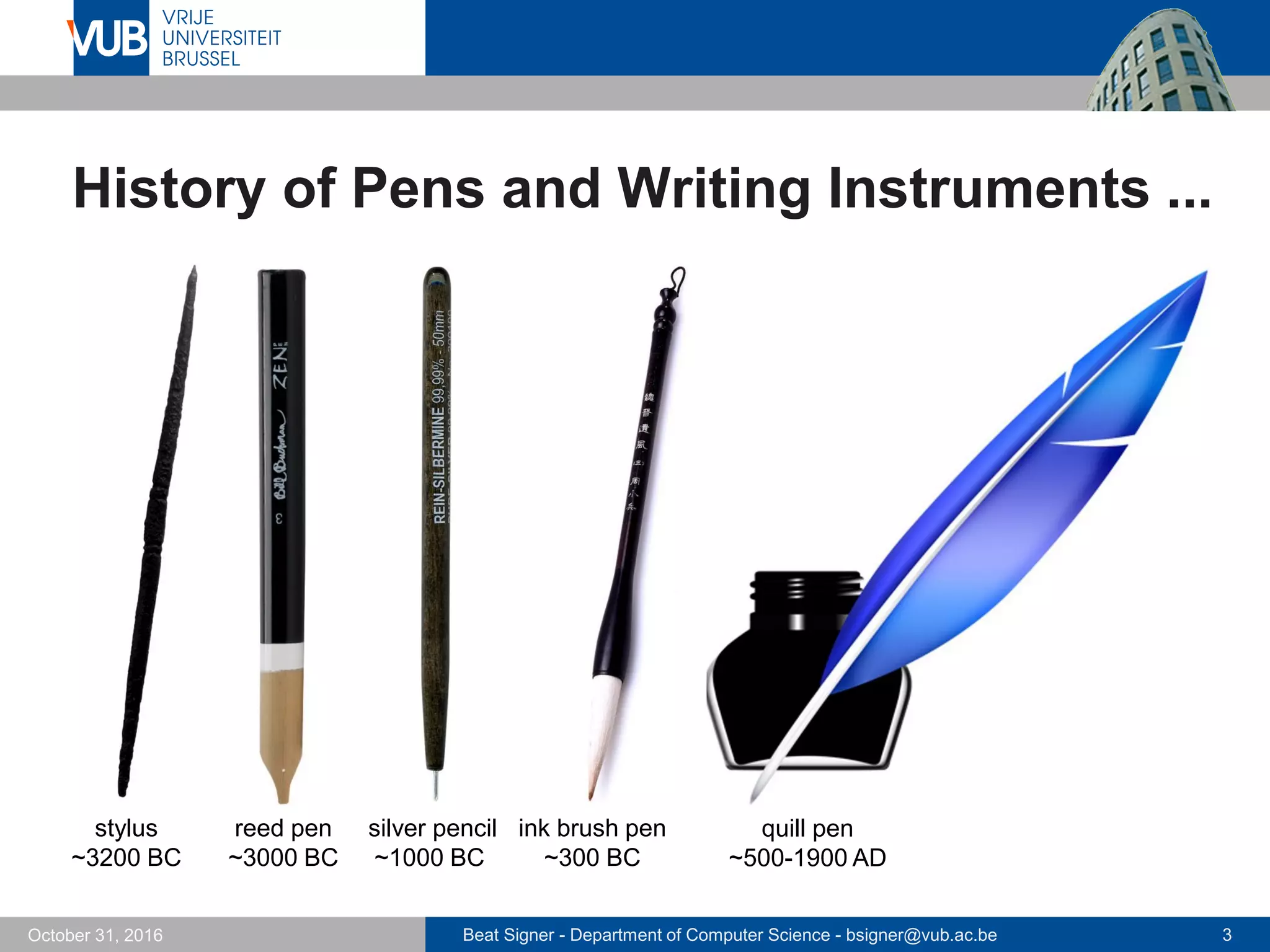 Beat Signer - Department of Computer Science - bsigner@vub.ac.be 3October 31, 2016
History of Pens and Writing Instruments ...
reed pen
~3000 BC
quill pen
~500-1900 AD
ink brush pen
~300 BC
stylus
~3200 BC
silver pencil
~1000 BC
 