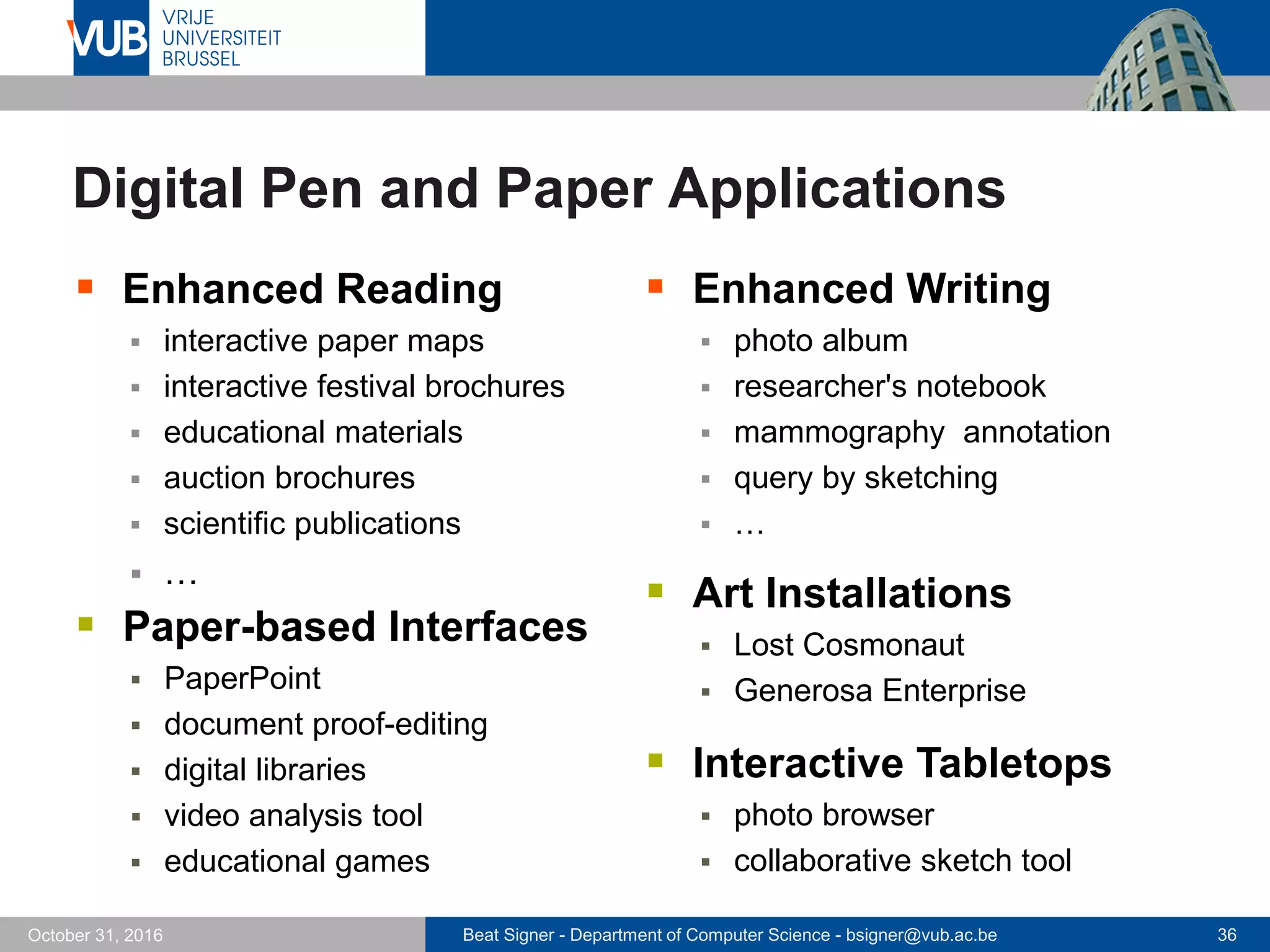 Beat Signer - Department of Computer Science - bsigner@vub.ac.be 36October 31, 2016
Digital Pen and Paper Applications
 Enhanced Reading
 interactive paper maps
 interactive festival brochures
 educational materials
 auction brochures
 scientific publications
 …
 Enhanced Writing
 photo album
 researcher's notebook
 mammography annotation
 query by sketching
 …
 Paper-based Interfaces
 PaperPoint
 document proof-editing
 digital libraries
 video analysis tool
 educational games
 Art Installations
 Lost Cosmonaut
 Generosa Enterprise
 Interactive Tabletops
 photo browser
 collaborative sketch tool
 