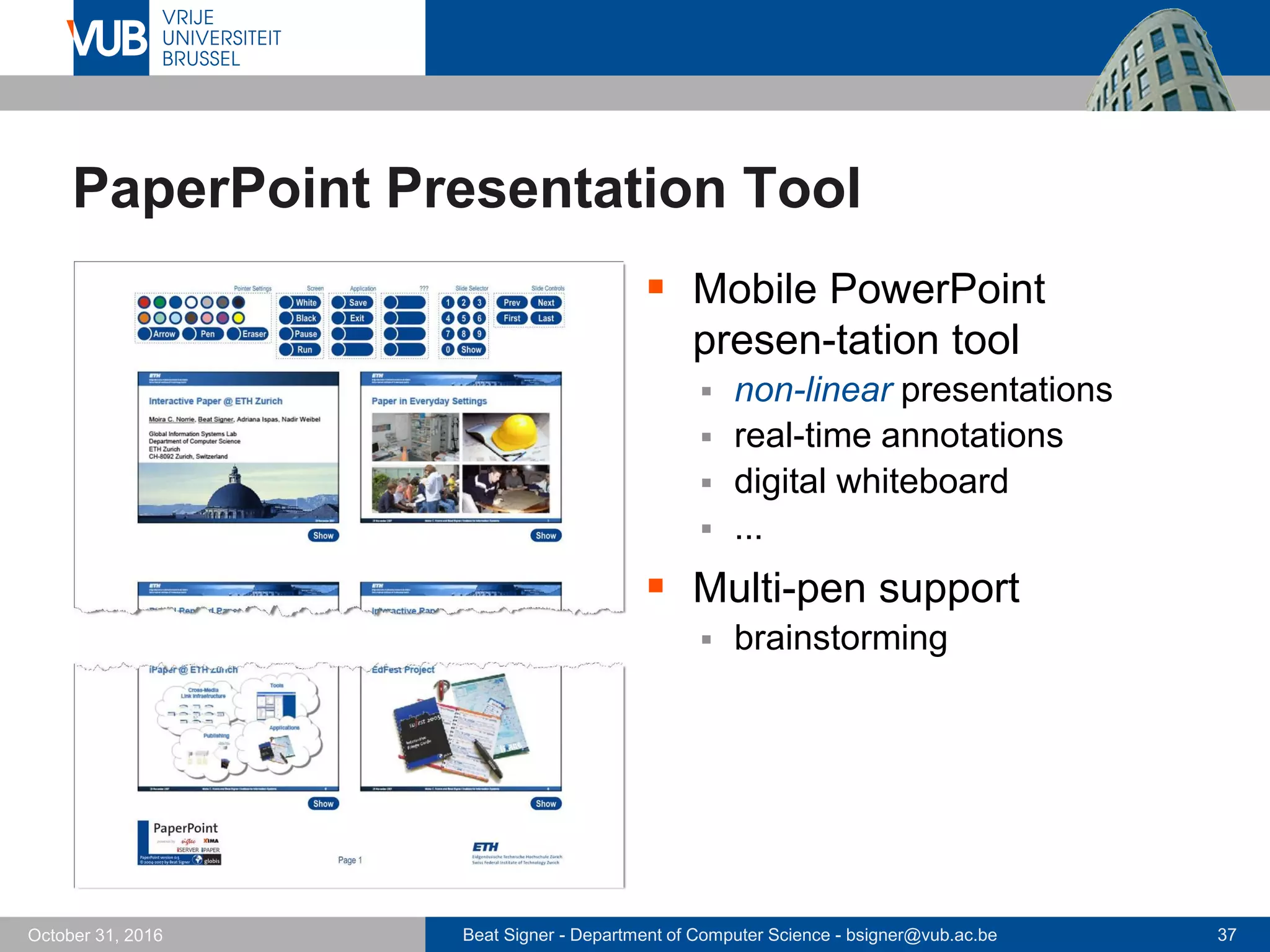 Beat Signer - Department of Computer Science - bsigner@vub.ac.be 37October 31, 2016
PaperPoint Presentation Tool
 Mobile PowerPoint
presen-tation tool
 non-linear presentations
 real-time annotations
 digital whiteboard
 ...
 Multi-pen support
 brainstorming
 
