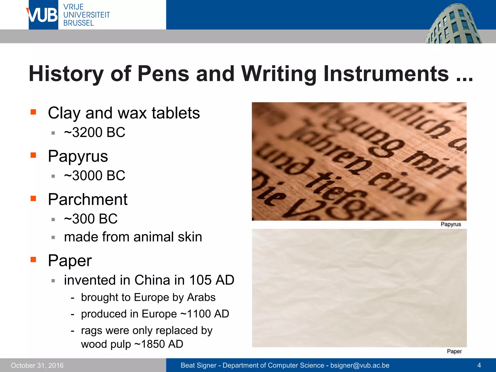 Beat Signer - Department of Computer Science - bsigner@vub.ac.be 4October 31, 2016
History of Pens and Writing Instruments ...
 Clay and wax tablets
 ~3200 BC
 Papyrus
 ~3000 BC
 Parchment
 ~300 BC
 made from animal skin
 Paper
 invented in China in 105 AD
- brought to Europe by Arabs
- produced in Europe ~1100 AD
- rags were only replaced by
wood pulp ~1850 AD
Papyrus
Paper
 