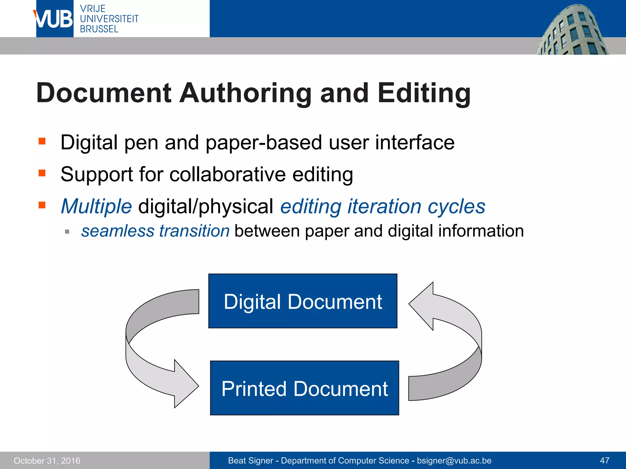 Beat Signer - Department of Computer Science - bsigner@vub.ac.be 47October 31, 2016
Document Authoring and Editing
 Digital pen and paper-based user interface
 Support for collaborative editing
 Multiple digital/physical editing iteration cycles
 seamless transition between paper and digital information
Digital Document
Printed Document
 