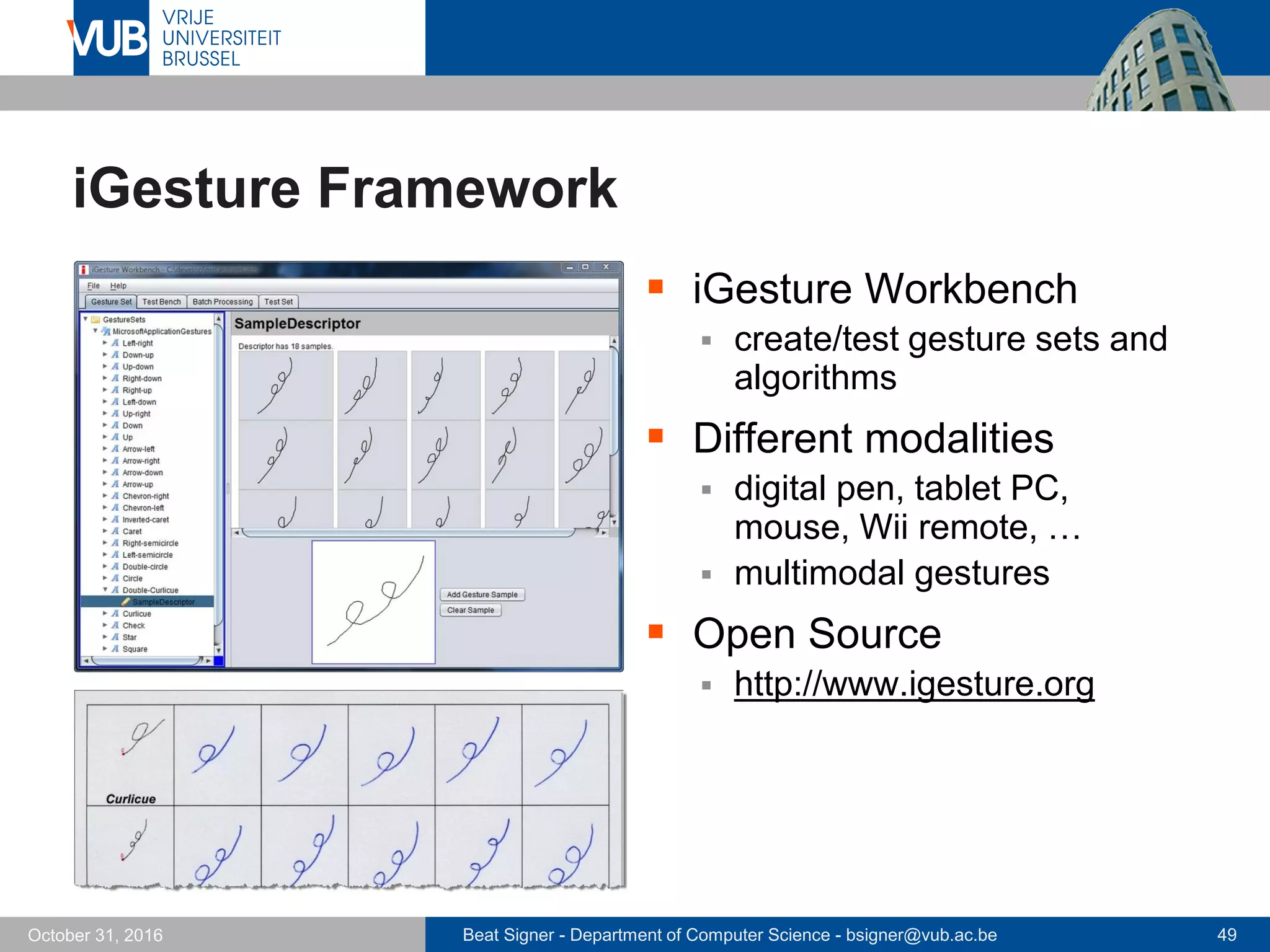 Beat Signer - Department of Computer Science - bsigner@vub.ac.be 49October 31, 2016
iGesture Framework
 iGesture Workbench
 create/test gesture sets and
algorithms
 Different modalities
 digital pen, tablet PC,
mouse, Wii remote, …
 multimodal gestures
 Open Source
 http://www.igesture.org
 